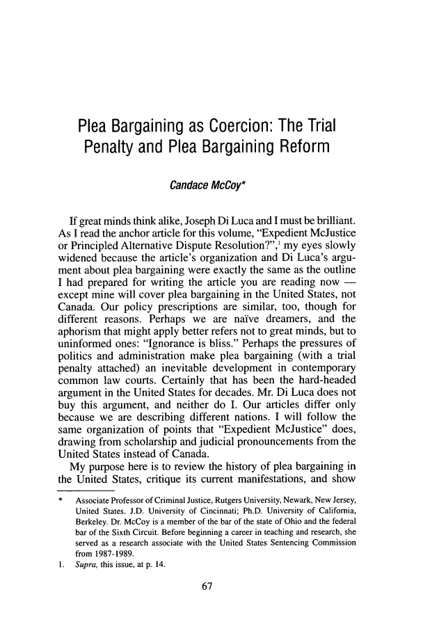 handle is hein.journals/clwqrty50 and id is 83 raw text is: Plea Bargaining as Coercion: The Trial
Penalty and Plea Bargaining Reform
Candace McCoy*
If great minds think alike, Joseph Di Luca and I must be brilliant.
As I read the anchor article for this volume, Expedient McJustice
or Principled Alternative Dispute Resolution?,' my eyes slowly
widened because the article's organization and Di Luca's argu-
ment about plea bargaining were exactly the same as the outline
I had prepared for writing the article you are reading now -
except mine will cover plea bargaining in the United States, not
Canada. Our policy prescriptions are similar, too, though for
different reasons. Perhaps we are naive dreamers, and the
aphorism that might apply better refers not to great minds, but to
uninformed ones: Ignorance is bliss. Perhaps the pressures of
politics and administration make plea bargaining (with a trial
penalty attached) an inevitable development in contemporary
common law courts. Certainly that has been the hard-headed
argument in the United States for decades. Mr. Di Luca does not
buy this argument, and neither do I. Our articles differ only
because we are describing different nations. I will follow the
same organization of points that Expedient McJustice does,
drawing from scholarship and judicial pronouncements from the
United States instead of Canada.
My purpose here is to review the history of plea bargaining in
the United States, critique its current manifestations, and show
*   Associate Professor of Criminal Justice, Rutgers University, Newark, New Jersey,
United States. J.D. University of Cincinnati; Ph.D. University of California,
Berkeley. Dr. McCoy is a member of the bar of the state of Ohio and the federal
bar of the Sixth Circuit. Before beginning a career in teaching and research, she
served as a research associate with the United States Sentencing Commission
from 1987-1989.
1.  Supra, this issue, at p. 14.


