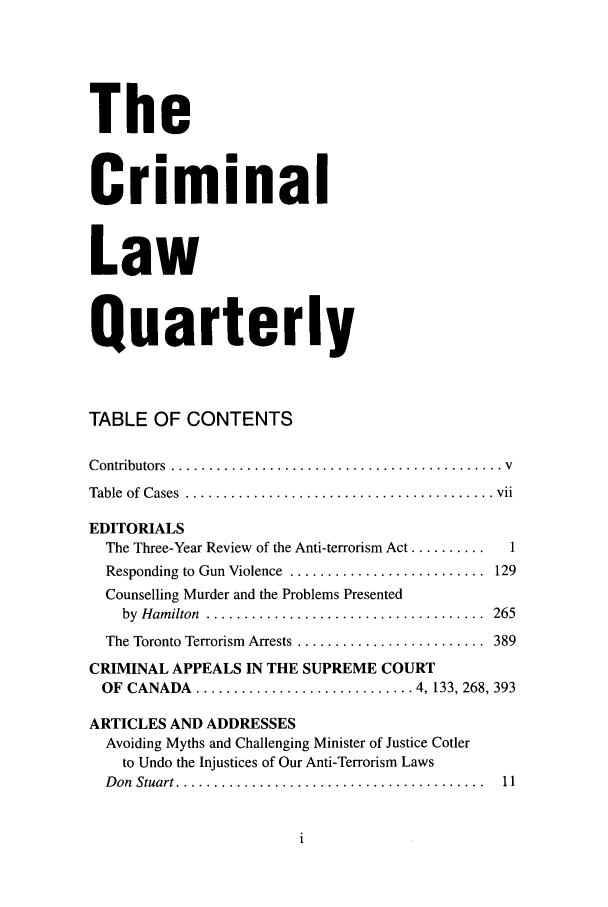 handle is hein.journals/clwqrty51 and id is 1 raw text is: The
Criminal
Law
Quarterly
TABLE OF CONTENTS
C ontributors  ............................................ v
Table  of  Cases  ......................................... vii
EDITORIALS
The Three-Year Review of the Anti-terrorism Act ..........  1
Responding to Gun Violence  ..........................  129
Counselling Murder and the Problems Presented
by  H am ilton  .....................................  265
The Toronto Terrorism  Arrests .........................  389
CRIMINAL APPEALS IN THE SUPREME COURT
OF  CANADA   ............................. 4, 133, 268, 393
ARTICLES AND ADDRESSES
Avoiding Myths and Challenging Minister of Justice Cotler
to Undo the Injustices of Our Anti-Terrorism Laws
D on  Stuart .........................................  11


