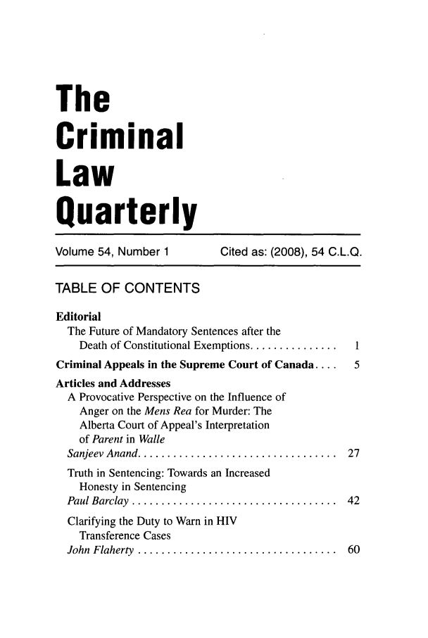handle is hein.journals/clwqrty54 and id is 1 raw text is: The
Criminal
Law
Quarterly
Volume 54, Number 1          Cited as: (2008), 54 C.L.Q.
TABLE OF CONTENTS
Editorial
The Future of Mandatory Sentences after the
Death of Constitutional Exemptions ...............  I
Criminal Appeals in the Supreme Court of Canada ....  5
Articles and Addresses
A Provocative Perspective on the Influence of
Anger on the Mens Rea for Murder: The
Alberta Court of Appeal's Interpretation
of Parent in Walle
Sanjeev Anand ..................................  27
Truth in Sentencing: Towards an Increased
Honesty in Sentencing
Paul Barclay  ...................................  42
Clarifying the Duty to Warn in HIV
Transference Cases
John  Flaherty  ..................................  60


