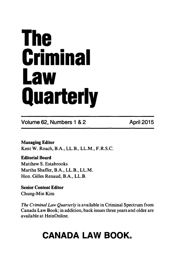 handle is hein.journals/clwqrty62 and id is 1 raw text is: 


The

Criminal

Law

Quarterly

Volume 62, Numbers 1 & 2            April 2015

Managing Editor
Kent W. Roach, B.A., LL.B., LL.M., F.R.S.C.
Editorial Board
Matthew S. Estabrooks
Martha Shaffer, B.A., LL.B., LL.M.
Hon. Gilles Renaud, B.A., LL.B.
Senior Content Editor
Chung-Min Kim
The Criminal Law Quarterly is available in Criminal Spectrum from
Canada Law Book; in addition, back issues three years and older are
available at HeinOnline.


CANADA LAW BOOK&


