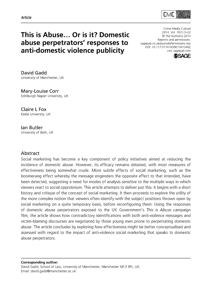 handle is hein.journals/cmctre10 and id is 1 raw text is: Article                                                                         Crime Media CultureThis is Abuse..           Or is it? Domestic                            2014, Vol 10(1) 3-22                        i  i© The Author(s) 2014                                                                      Reprints and permissionsabuse perpetrators' responses to                             sagepub co uk/journalsPermissionsoav                                                                DOI 10.1177/1741659013475462anti-domestic violence publicity                                           cmc sagepub com                                                                              0)SAGEDavid GaddUniversity of Manchester, UKMary-Louise CorrEdinburgh Napier University, UKClaire L FoxKeele University, UKIan ButlerUniversity of Bath, UKAbstractSocial marketing has become a key component of policy initiatives aimed at reducing theincidence of domestic abuse. However, its efficacy remains debated, with most measures ofeffectiveness being somewhat crude. More subtle effects of social marketing, such as theboomerang effect whereby the message engenders the opposite effect to that intended, havebeen detected, suggesting a need for modes of analysis sensitive to the multiple ways in whichviewers react to social opprobrium. This article attempts to deliver just this. It begins with a shorthistory and critique of the concept of social marketing. It then proceeds to explore the utility ofthe more complex notion that viewers often identify with the subject positions thrown open bysocial marketing on a quite temporary basis, before reconfiguring them. Using the responsesof domestic abuse perpetrators exposed to the UK Government's This is Abuse campaignfilm, the article shows how contradictory identifications with both anti-violence messages andvictim-blaming discourses are negotiated by those young men prone to perpetrating domesticabuse. The article concludes by exploring how effectiveness might be better conceptualised andassessed with regard to the impact of anti-violence social marketing that speaks to domesticabuse perpetrators.Corresponding author:David Gadd, School of Law, University of Manchester, Manchester M1 3 9PL, UK.Email: david.gadd@manchester.ac.uk