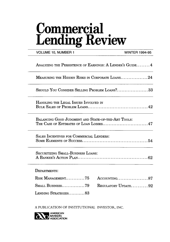 handle is hein.journals/cmlrv10 and id is 1 raw text is: Commercial
Lending Review
VOLUME 10, NUMBER 1                              WINTER 1994-95
ANALYZING THE PERSISTENCE OF EARNINGS: A LENDER'S GUIDE ........ 4
MEASURING THE HIDDEN RISKS IN CORPORATE LOANS ................. 24
SHOULD You CONSIDER SELLING PROBLEM LOANS? .................... 33
HANDLING THE LEGAL ISSUES INVOLVED IN
BULK SALES OF PROBLEM LOANS ...................................... 42
BALANCING GOOD JUDGMENT AND STATE-OF-THE-ART TOOLS:
THE CASE OF ESTIMATES OF LOAN LOSSES ............................. 47
SALES INCENTIVES FOR COMMERCIAL LENDERS:
SoME  ELEMENTS OF SUCCESS ......................................... 54
SECURITIZING SMALL-BUSINESS LOANS:
A  BANKER'S ACTIONPLAN ........................................... 62
DEPARTMENTS:
RISK MANAGEMENT ........... 75    ACCOUNTING ................... 87
SMALL BUSINESS ........... 79     REGULATORY UPDATE ......... 92
LENDING STRATEGIES ........... 83
A PUBLICATION OF INSTITUTIONAL INVESTOR, INC.
~ AMERICAN
BANKERS
ASSOCIATION


