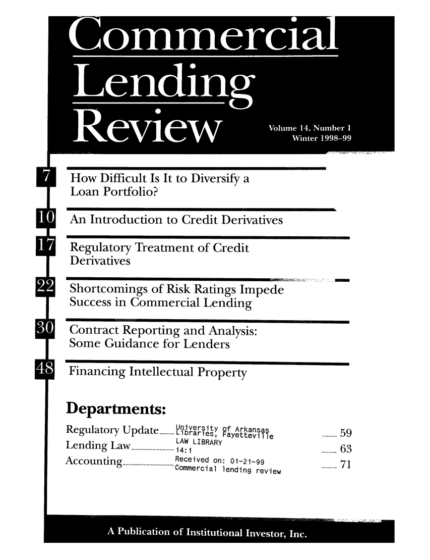 handle is hein.journals/cmlrv14 and id is 1 raw text is: How Difficult Is It to Diversify a
Loan Porifolio?
An Introduction to Credit Derivatives
Regulatory Treatment of Credit
Derivatives
Shortcomings of Risk Ratings Impede
Success in Commercial Lending
Contract Reporting and Analysis:
Some Guidance for Lenders
Financing Intellectual Property
Departments:
Regulatory Update .Jiverity of Arkansas   ........59
...... L raries,  Fayetteville......
Lending Lw..LAW LIBRARY
Law...    .... 14:1                    .......... 63
A ccounting  ................................... Received  on:  01-21-99  71
'Commercial lending  review

A '  *  S     S   *Ina

S/
S

-  -           0
Commercial
L   nd il* n 9
j
Volume 14, Number I
Revi*ew        Winter 1998-99


