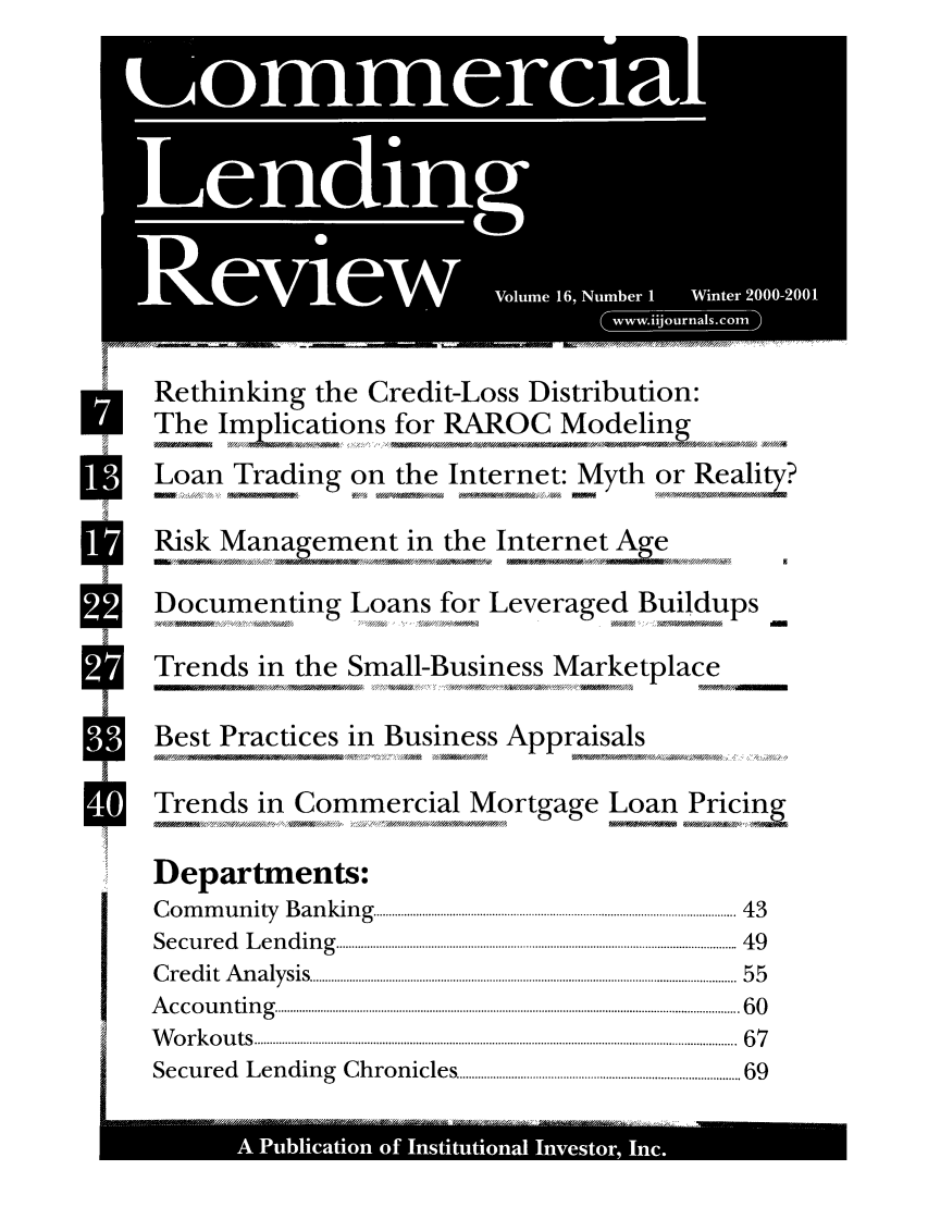 handle is hein.journals/cmlrv16 and id is 1 raw text is: ( w   i ur -aIr -co

r         Rethinking the Credit-Loss Distribution:
The Im lications for RAROC Modeling
Loan Trading on the Internet: Myth or Realty?
7;>'  ~ 7/' /WM             w/4 02A* /f  A         now0Y0AA
W          Risk Management in the Internet Age
Documenting Loans for Leveraged Buildups
STrends in the Small-Business Marketplace
*Best Practices in Business Appraisals
flVATrends in Commercial Mortgage Loan Pricinj
Departments:
C o m  m u n ity   B a n k in g   ......................................................................................................................  4 3
S e c u r e d   L e n d in g   ...................................................................................................................................  4 9
C r e d it  A n a ly sis  ............................................................................................................................................  5 5
A c c o u n tin g . ........................................................................................................................................................ 6 0
W  o r k o u ts  ..............................................................................................................................................................  6 7
S ecu red    L en d in g  C h ro n icles ............................................................................................ 69
--------  . .   g  .*


