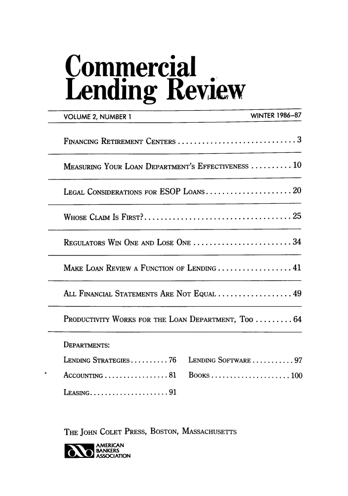handle is hein.journals/cmlrv2 and id is 1 raw text is: Commercial
Lending Review
VOLUME 2, NUMBER 1                             WINTER 1986-87
FINANCING RETIREMENT CENTERS ............................. 3
MEASURING YOUR LOAN DEPARTMENT'S EFFECTIVENESS .......... 10
LEGAL CONSIDERATIONS FOR ESOP LOANS ..................... 20
WHOSE  CLAIM  Is FIRST? .................................... 25
REGULATORS WIN ONE AND LOSE ONE ........................ 34
MAKE LOAN REVIEW A FUNCTION OF LENDING .................. 41
ALL FINANCIAL STATEMENTS ARE NOT EQUAL .................. 49
PRODUCTIVITY WORKS FOR THE LOAN DEPARTMENT, Too ......... 64

DEPARTMENTS:
LENDING STRATEGIES .......... 76
ACCOUNTING ................. 81
LEASING ..................... 91

LENDING SoFTwARE ........... 97
BOOKS ..................... 100

THE JOHN COLET PRESS, BOSTON, MASSACHUSETTS
~ AMERICAN
BANKERS
ASSOCIATION


