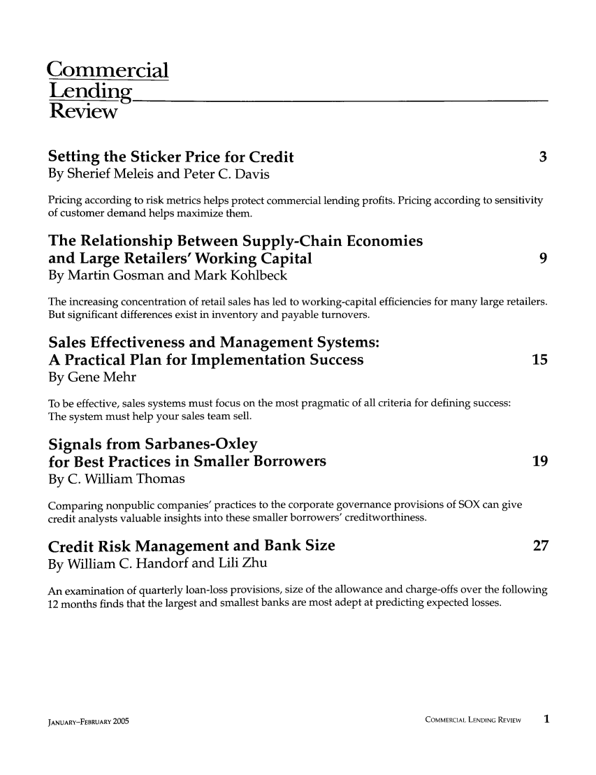 handle is hein.journals/cmlrv20 and id is 1 raw text is: Commercial
Lending
Review
Setting the Sticker Price for Credit                                                     3
By Sherief Meleis and Peter C. Davis
Pricing according to risk metrics helps protect commercial lending profits. Pricing according to sensitivity
of customer demand helps maximize them.
The Relationship Between Supply-Chain Economies
and Large Retailers' Working Capital                                                     9
By Martin Gosman and Mark Kohlbeck
The increasing concentration of retail sales has led to working-capital efficiencies for many large retailers.
But significant differences exist in inventory and payable turnovers.
Sales Effectiveness and Management Systems:
A Practical Plan for Implementation Success                                            15
By Gene Mehr
To be effective, sales systems must focus on the most pragmatic of all criteria for defining success:
The system must help your sales team sell.
Signals from Sarbanes-Oxley
for Best Practices in Smaller Borrowers                                                 19
By C. William Thomas
Comparing nonpublic companies' practices to the corporate governance provisions of SOX can give
credit analysts valuable insights into these smaller borrowers' creditworthiness.
Credit Risk Management and Bank Size                                                    27
By William C. Handorf and Lili Zhu
An examination of quarterly loan-loss provisions, size of the allowance and charge-offs over the following
12 months finds that the largest and smallest banks are most adept at predicting expected losses.

COMMERCIAL LENDING REVIEW   1

JANUARY-FEBRUARY 2005


