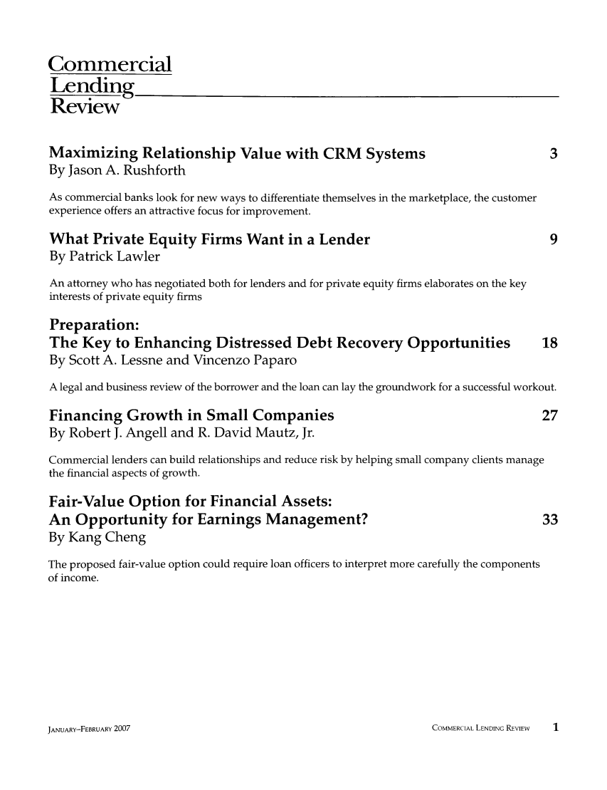 handle is hein.journals/cmlrv22 and id is 1 raw text is: Commercial
Lending
Review
Maximizing Relationship Value with CRM                 Systems                        3
By Jason A. Rushforth
As commercial banks look for new ways to differentiate themselves in the marketplace, the customer
experience offers an attractive focus for improvement.
What Private Equity Firms Want in a Lender                                            9
By Patrick Lawler
An attorney who has negotiated both for lenders and for private equity firms elaborates on the key
interests of private equity firms
Preparation:
The Key to Enhancing Distressed Debt Recovery Opportunities                          18
By Scott A. Lessne and Vincenzo Paparo
A legal and business review of the borrower and the loan can lay the groundwork for a successful workout.
Financing Growth in Small Companies                                                  27
By Robert J. Angell and R. David Mautz, Jr.
Commercial lenders can build relationships and reduce risk by helping small company clients manage
the financial aspects of growth.
Fair-Value Option for Financial Assets:
An Opportunity for Earnings Management?                                              33
By Kang Cheng
The proposed fair-value option could require loan officers to interpret more carefully the components
of income.

COMMERCIAL LENDING REVIEW   1

JAN'UARY-FEB3RUARY 2007



