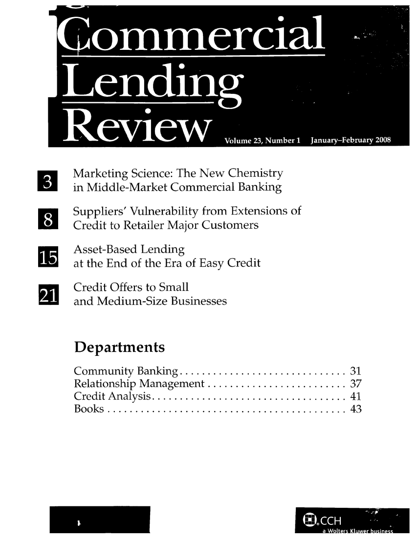handle is hein.journals/cmlrv23 and id is 1 raw text is: Marketing Science: The New Chemistry
in Middle-Market Commercial Banking
Suppliers' Vulnerability from Extensions of
Credit to Retailer Major Customers
Asset-Based Lending
at the End of the Era of Easy Credit
Credit Offers to Small
and Medium-Size Businesses
Departments

Community Banking .........
Relationship Management ....
Credit Analysis ..............
Books  ......................

U!
Ut
U
U

. . . . . . . . . . . . . . . . . . . . .  3 1
... ..... .. ... . . .. .. . .  3 7
. . . . . . . . . . . . . . . . . . . . .  4 1
... .. ... . .. ... .. .. .. .  4 3

&U.
a  Woer Ktwe buInl


