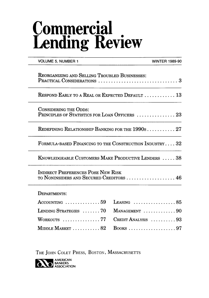 handle is hein.journals/cmlrv5 and id is 1 raw text is: Commercial
Lending Review
VOLUME 5, NUMBER 1                            WINTER 1989-90
REORGANIZING AND SELLING TROUBLED BUSINESSES:
PRACTICAL CONSIDERATIONS ................................ 3
RESPOND EARLY TO A REAL OR EXPECTED DEFAULT ............ 13
CONSIDERING THE ODDS:
PRINCIPLES OF STATISTICS FOR LOAN OFFICERS ............... 23
REDEFINING RELATIONSHIP BANKING FOR THE 1990s ........... 27
FORMULA-BASED FINANCING TO THE CONSTRUCTION INDUSTRY .... 32
KNOWLEDGEABLE CUSTOMERS MAKE PRODUCTIVE LENDERS ..... 38
INDIRECT PREFERENCES POSE NEW RISK
TO NONINSIDERS AND SECURED CREDITORS ................... 46
DEPARTMENTS:
ACCOUNTING  .............. 59  LEASING  ................. 85
LENDING STRATEGIES ....... 70  MANAGEMENT ............. 90
WORKOUTS ............... 77    CREDIT ANALYSIS .......... 93
MIDDLE MARKET  ........... 82  BOOKS  ................... 97
THE JOHN COLET PRESS, BOSTON,, MASSACHUSETTS
AMERICAN
BANKERS
ASSOCIATION


