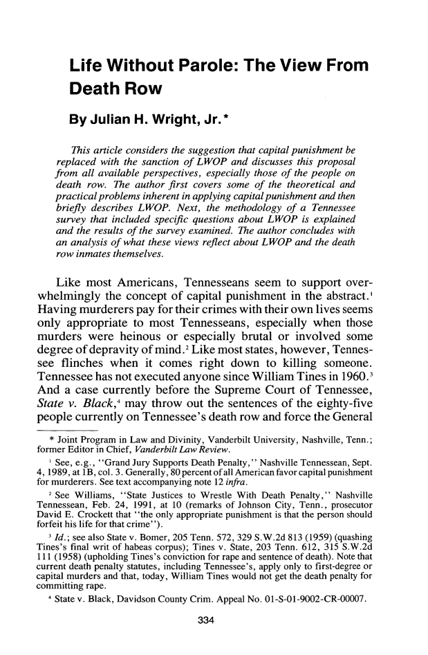 handle is hein.journals/cmlwbl27 and id is 336 raw text is: 




       Life   Without Parole: The View From

       Death Row

       By  Julian   H. Wright, Jr.*

       This article considers the suggestion that capital punishment be
    replaced with the sanction of LWOP and discusses this proposal
    from all available perspectives, especially those of the people on
    death row. The  author first covers some of the theoretical and
    practical problems inherent in applying capital punishment and then
    briefly describes LWOP. Next, the methodology of a Tennessee
    survey that included specific questions about LWOP is explained
    and the results of the survey examined. The author concludes with
    an analysis of what these views reflect about LWOP and the death
    row inmates themselves.

    Like  most  Americans,   Tennesseans seem to support over-
whelmingly the concept of capital punishment in the abstract.'
Having   murderers  pay for their crimes with their own lives seems
only  appropriate  to  most  Tennesseans,   especially when   those
murders   were   heinous  or especially  brutal or  involved  some
degree  of depravity of mind.2 Like most  states, however, Tennes-
see  flinches  when   it comes   right down   to killing someone.
Tennessee   has not executed anyone  since William  Tines in 1960.1
And   a case currently  before the  Supreme   Court  of Tennessee,
State v. Black,4  may  throw  out the sentences  of the eighty-five
people  currently on Tennessee's  death  row and force the General

   * Joint Program in Law and Divinity, Vanderbilt University, Nashville, Tenn.;
former Editor in Chief, Vanderbilt Law Review.
   ' See, e.g., Grand Jury Supports Death Penalty, Nashville Tennessean, Sept.
4, 1989, at 1B, col. 3. Generally, 80 percent of all American favor capital punishment
for murderers. See text accompanying note 12 infra.
   2 See Williams, State Justices to Wrestle With Death Penalty, Nashville
Tennessean, Feb. 24, 1991, at 10 (remarks of Johnson City, Tenn., prosecutor
David E. Crockett that the only appropriate punishment is that the person should
forfeit his life for that crime).
    Id.; see also State v. Bomer, 205 Tenn. 572, 329 S.W.2d 813 (1959) (quashing
Tines's final writ of habeas corpus); Tines v. State, 203 Tenn. 612, 315 S.W.2d
111 (1958) (upholding Tines's conviction for rape and sentence of death). Note that
current death penalty statutes, including Tennessee's, apply only to first-degree or
capital murders and that, today, William Tines would not get the death penalty for
committing rape.
  I State v. Black, Davidson County Crim. Appeal No. 01-S-01-9002-CR-00007.


334


