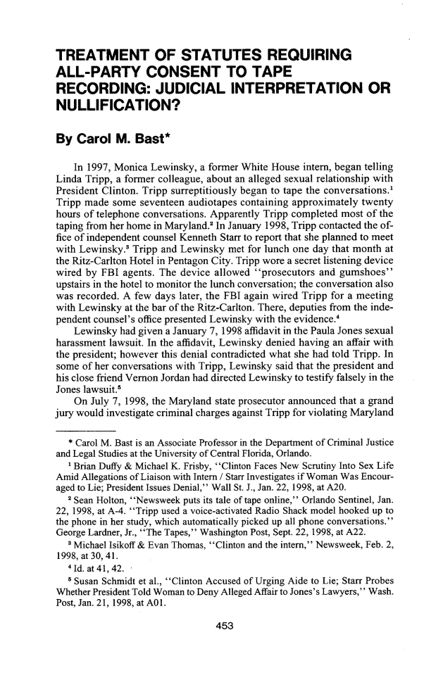 handle is hein.journals/cmlwbl36 and id is 455 raw text is: 



TREATMENT OF STATUTES REQUIRING
ALL-PARTY CONSENT TO TAPE
RECORDING: JUDICIAL INTERPRETATION OR
NULLIFICATION?


By  Carol   M.  Bast*

    In 1997, Monica Lewinsky, a former White House intern, began telling
Linda Tripp, a former colleague, about an alleged sexual relationship with
President Clinton. Tripp surreptitiously began to tape the conversations.'
Tripp made  some seventeen audiotapes containing approximately twenty
hours of telephone conversations. Apparently Tripp completed most of the
taping from her home in Maryland.2 In January 1998, Tripp contacted the of-
fice of independent counsel Kenneth Starr to report that she planned to meet
with Lewinsky.  Tripp and Lewinsky met for lunch one day that month at
the Ritz-Carlton Hotel in Pentagon City. Tripp wore a secret listening device
wired by FBI  agents. The device allowed prosecutors and gumshoes
upstairs in the hotel to monitor the lunch conversation; the conversation also
was recorded. A few days later, the FBI again wired Tripp for a meeting
with Lewinsky at the bar of the Ritz-Carlton. There, deputies from the inde-
pendent counsel's office presented Lewinsky with the evidence.'
    Lewinsky had given a January 7, 1998 affidavit in the Paula Jones sexual
harassment lawsuit. In the affidavit, Lewinsky denied having an affair with
the president; however this denial contradicted what she had told Tripp. In
some  of her conversations with Tripp, Lewinsky said that the president and
his close friend Vernon Jordan had directed Lewinsky to testify falsely in the
Jones lawsuit.'
    On July 7, 1998, the Maryland state prosecutor announced that a grand
jury would investigate criminal charges against Tripp for violating Maryland

   * Carol M. Bast is an Associate Professor in the Department of Criminal Justice
and Legal Studies at the University of Central Florida, Orlando.
   I Brian Duffy & Michael K. Frisby, Clinton Faces New Scrutiny Into Sex Life
Amid Allegations of Liaison with Intern / Starr Investigates if Woman Was Encour-
aged to Lie; President Issues Denial, Wall St. J., Jan. 22, 1998, at A20.
   2 Sean Holton, Newsweek puts its tale of tape online, Orlando Sentinel, Jan.
22, 1998, at A-4. Tripp used a voice-activated Radio Shack model hooked up to
the phone in her study, which automatically picked up all phone conversations.
George Lardner, Jr., The Tapes, Washington Post, Sept. 22, 1998, at A22.
   3Michael Isikoff & Evan Thomas, Clinton and the intern, Newsweek, Feb. 2,
1998, at 30, 41.
   * Id. at 41, 42.
   5 Susan Schmidt et al., Clinton Accused of Urging Aide to Lie; Starr Probes
Whether President Told Woman to Deny Alleged Affair to Jones's Lawyers, Wash.
Post, Jan. 21, 1998, at AOl.


453


