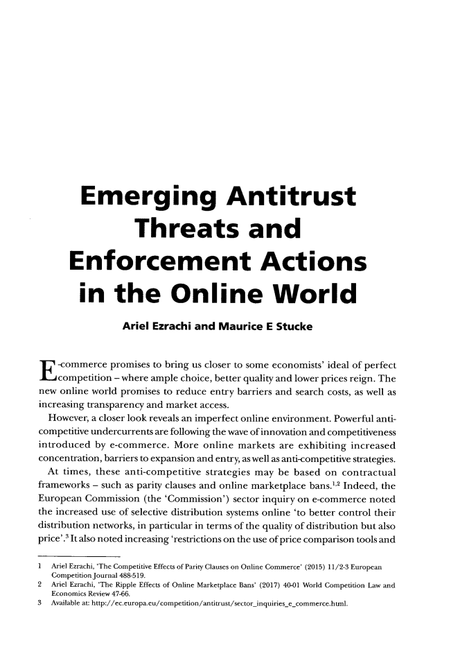 handle is hein.journals/cmpetion13 and id is 131 raw text is: 

















         Emerging Antitrust


                   Threats and


      Enforcement Actions


        in the Online World

                 Ariel Ezrachi and  Maurice  E Stucke




E   -commerce promises to bring us closer to some economists' ideal of perfect
    competition - where ample choice, better quality and lower prices reign. The
new online world promises to reduce entry barriers and search costs, as well as
increasing transparency and market access.
  However, a closer look reveals an imperfect online environment. Powerful anti-
competitive undercurrents are following the wave of innovation and competitiveness
introduced by e-commerce.  More  online markets are exhibiting increased
concentration, barriers to expansion and entry, as well as anti-competitive strategies.
  At times, these anti-competitive strategies may be based on contractual
frameworks - such as parity clauses and online marketplace bans.1'2 Indeed, the
European Commission  (the 'Commission') sector inquiry on e-commerce noted
the increased use of selective distribution systems online 'to better control their
distribution networks, in particular in terms of the quality of distribution but also
price'.' It also noted increasing 'restrictions on the use of price comparison tools and

I  Ariel Ezrachi, 'The Competitive Effects of Parity Clauses on Online Commerce' (2015) 11/2-3 European
   Competition Journal 488-519.
2  Ariel Ezrachi, 'The Ripple Effects of Online Marketplace Bans' (2017) 40-01 World Competition Law and
   Economics Review 47-66.
3  Available at: http://ec.europa.eu/competition/antitrust/sector-inquiries-e_commerce.html.


