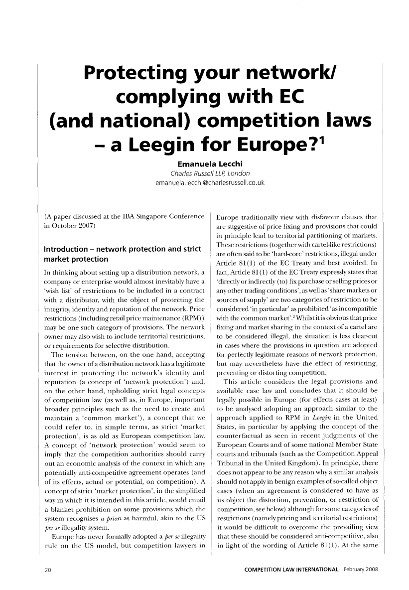 handle is hein.journals/cmpetion4 and id is 22 raw text is: Protecting your network/
complying with EC
(and national) competition laws
- a Leegin for Europe?'
Emanuela Lecchi
Charles Russell LLP London
emanuela.lecchi@charlesrussell.co.uk

(A paper discussed at the IBA Singapore Conference
in October 2007)
Introduction - network protection and strict
market protection
In thinking about setting up a distribution network, a
company or enterprise would almost inevitably have a
'wish list' of restrictions to be included in a contract
with a distributor, with the object of protecting the
integrity, identity and reputation of the network. Price
restrictions (including retail price maintenance (RPM))
may be one such category of provisions. The network
owner may also wish to include territorial restrictions,
or requirements for selective distribution.
The tension between, on the one hand, accepting
that the owner of a distribution network has a legitimate
interest in protecting the network's identity and
reputation (a concept of 'network protection') and,
on the other hand, upholding strict legal concepts
of competition law (as well as, in Europe, important
broader principles such as the need to create and
maintain a 'common market'), a concept that we
could refer to, in simple terms, as strict 'market
protection', is as old as European competition law.
A concept of 'network protection' would seem to
imply that the competition authorities should carry
out an economic analysis of the context in which any
potentially anti-competitive agreement operates (and
of its effects, actual or potential, on competition). A
concept of strict 'market protection', in the simplified
way in which it is intended in this article, would entail
a blanket prohibition on some provisions which the
system recognises a priori as harmful, akin to the US
per se illegality system.
Europe has never formally adopted a per se illegality
rule on the US model, but competition lawyers in

Europe traditionally view with disfavour clauses that
are suggestive of price fixing and provisions that could
in principle lead to territorial partitioning of markets.
These restrictions (together with cartel-like restrictions)
are often said to be 'hard-core' restrictions, illegal under
Article 81(1) of the EC Treaty and best avoided. In
fact, Article 81 (1) of the EC Treaty expressly states that
'directly or indirectly (to) fix purchase or selling prices or
any other trading conditions', as well as 'share markets or
sources of supply' are two categories of restriction to be
considered 'in particular' as prohibited 'as incompatible
with the common market'.' Whilst it is obvious that price
fixing and market sharing in the context of a cartel are
to be considered illegal, the situation is less clear-cut
in cases where the provisions in question are adopted
for perfectly legitimate reasons of network protection,
but may nevertheless have the effect of restricting,
preventing or distorting competition.
This article considers the legal provisions and
available case law and concludes that it should be
legally possible in Europe (for effects cases at least)
to be analysed adopting an approach similar to the
approach applied to RPM in Leegin in the United
States, in particular by applying the concept of the
counterfactual as seen in recent judgments of the
European Courts and of some national Member State
courts and tribunals (such as the Competition Appeal
Tribunal in the United Kingdom). In principle, there
does not appear to be any reason why a similar analysis
should not apply in benign examples of so-called object
cases (when an agreement is considered to have as
its object the distortion, prevention, or restriction of
competition, see below) although for some categories of
restrictions (namely pricing and territorial restrictions)
it would be difficult to overcome the prevailing view
that these should be considered anti-competitive, also
in light of the wording of Article 81 (1). At the same
COMPETITION LAW INTERNATIONAL February 2008


