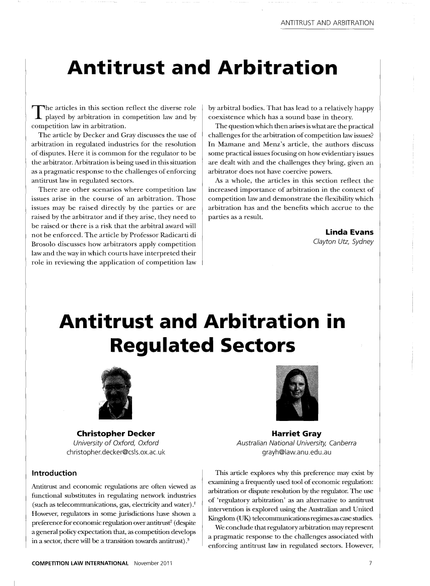 handle is hein.journals/cmpetion7 and id is 85 raw text is: ANTITRUST AND ARBITRATION

Antitrust and Arbitration

T he articles in this section reflect the diverse role
played by arbitration in competition law and by
competition law in arbitration.
The article by Decker and Gray discusses the use of
arbitration in regulated industries for the resolution
of disputes. Here it is common for the regulator to be
the arbitrator. Arbitration is being used in this situation
as a pragmatic response to the challenges of enforcing
antitrust law in regulated sectors.
There are other scenarios where competition law
issues arise in the course of an arbitration. Those
issues may be raised directly by the parties or are
raised by the arbitrator and if they arise, they need to
be raised or there is a risk that the arbitral award will
not be enforced. The article by Professor Radicarti di
Brosolo discusses how arbitrators apply competition
law and the way in which courts have interpreted their
role in reviewing the application of competition law

by arbitral bodies. That has lead to a relatively happy
coexistence which has a sound base in theory.
The question which then arises is what are the practical
challenges for the arbitration of competition law issues?
In Mamane and Menz's article, the authors discuss
some practical issues focusing on how evidentiary issues
are dealt with and the challenges they bring, given an
arbitrator does not have coercive powers.
As a whole, the articles in this section reflect the
increased importance of arbitration in the context of
competition law and demonstrate the flexibility which
arbitration has and the benefits which accrue to the
parties as a result.
Linda Evans
Clayton Utz, Sydney

Antitrust and Arbitration in
Regulated Sectors

Christopher Decker
University of Oxford, Oxford
christopher.decker@css.ox.ac.uk
Introduction
Antitrust and economic regulations are often viewed as
functional substitutes in regulating network industries
(such as telecommunications, gas, electricity and water) .
However, regulators in some jurisdictions have shown a
preference for economic regulation over antitrust2 (despite
a general policy expectation that, as competition develops
in a sector, there will be a transition towards antitrust) .3
COMPETITION LAW INTERNATIONAL November 2011

Harriet Gray
Australian National University Canberra
grayh@Iaw.anu.edu.au
This article explores why this preference may exist by
examining a frequently used tool of economic regulation:
arbitration or dispute resolution by the regulator. The use
of 'regulatory arbitration' as an alternative to antitrust
intervention is explored using the Australian and United
Kingdom (UK) telecommunications regimes as case studies.
We conclude that regulatory arbitration may represent
a pragmatic response to the challenges associated with
enforcing antitrust law in regulated sectors. However,

7


