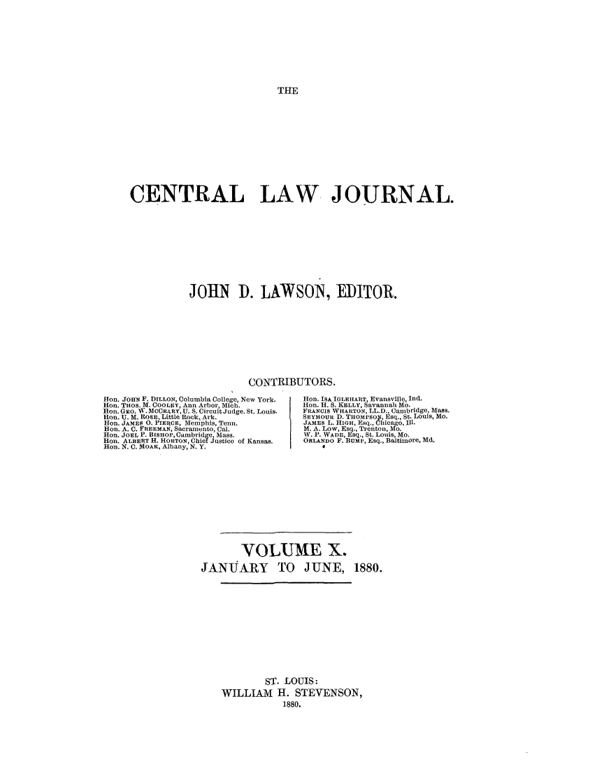 handle is hein.journals/cntrlwj10 and id is 1 raw text is: THE

CENTRAL LAW JOURNAL.
JOHN D. LAWSON, MIKTOR.

CONTRIBUTORS.
Hon. JOHN F. DILLON, Columbia College, New York.  Hon. ISA IGLEtIART, Evansville, Ind.
Hon. THOS. V4. COOLBY, Ann Arbor, Mich.          ion. H. S. KELLY, Savannah Mo.
Hon. GEO. W. MCCR4RY, U. S. Circuit Judge. St. Louis.  FRANCIS WHARTON, LL.D., Cambridge, Mass.
Ron. U. M. ROSE, Little Rock, Ark.              SEYMOUR D. THOMPSOn, Esq., St. Louis, Mo.
Hon. JAMES 0. PIERCE, Memphis, Tenn.            JAMES L. HIGH, Esq., Chicago, Ill.
Hon. A. C. FREEMAN, Sacramento, Cal.            M. A. Low, Esq., Trenton, Mo.
Hon. JOEL P. BISHOP, Cambridge, Mass.           W. P. WADE, Esq., St. Louis, Mo.
Hon. ALBERT H. HORTON, Chief Justice of Kansas.  ORLANDO F. BUMP, Esq., Baltimore, Md.
Hon. N. C. MOAK, Albany, N. Y.                       4

VOLUME X.
JANUARY TO JUNE,

1880.

ST. LOUIS:
WILLIAM H. STEVENSON,
1880.


