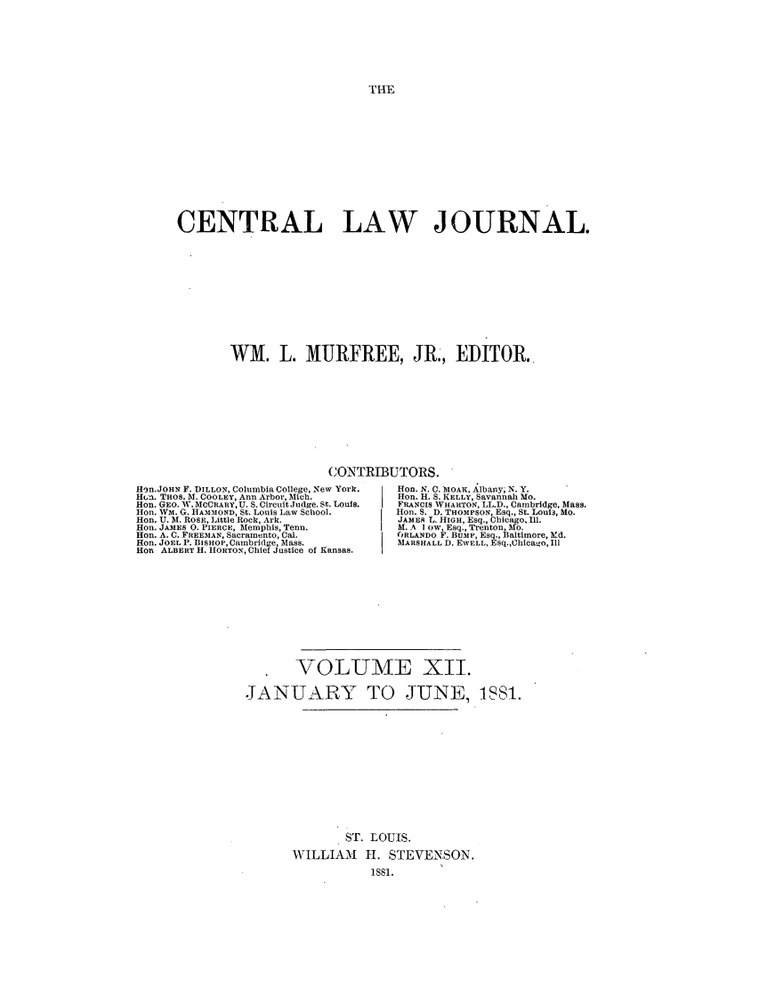 handle is hein.journals/cntrlwj12 and id is 1 raw text is: THE

CENTRAL LAW JOURNAL.
WM. L. MURFREE, JR., EDITOR.
CONTRIBUTORS.
Hen.JOHN F. DILLON, Columbia College, New York.  Non. N. C. MOAH, Albany; N. Y.
HUa. THOS. M. COOLEY, Ann Arbor, Mich.         Hon. H. S. KELLY, Savannah Mo.
Hon. GEO. W. MCCRARY, U. S. Circuit.Judge. St. Louis.  F'ANCIs WHARTON, LL.D., Cambridge, Mass.
Hon. WM. G. IIA'MOND, St. Louis Law School.    lion. S. D. THOMPSON, Esq., St. Loui3, Mo.
Hn. U. M. ROSE, Little Rock, Ark.              JAMES L. HIGH, Esq., Chicago, Ill.
Hon. JAMES 0. PIERCE, Memphis, Tenn.            M. A I ow, Esq., Trenton, Mo.
Hon. A. C. FREEMAN, Sacramento, Cal.            6RLANDO F. Bump, Esq., Baltimore, Md.
Hon. JOEL P. BiSHOP, Cambridge, Mass.           MARSHALL D. EWELL, Esq.,Chicago, Ill
Hon ALBERT H. HORTON, Chief Justice of Kansas.
VOLUME XII.
JANUARY TO JUNE, IS81.
ST. LOUIS.
WILLIAM H. STEVENSON.
iss1.


