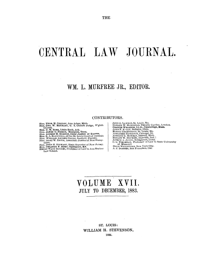 handle is hein.journals/cntrlwj17 and id is 1 raw text is: THE

CENTRAL

LAW

JOURNAL,

WM. L. MURFREE JR., EDITOR.
CONTRIBUTORS.
Hon. TIos. h. COOLEy, Ann Arbor, Mleb.          JoHN 1). LAWSON, St. Loui, NO.
Hon. GEO. W. MCCRAEY, U. S. Circuit Judge, E'glhth  |[ORACE W. MONCKrON, a'Cnplr Gat'dcn, London.
Circuit.                                      FRANCIS WIAETON, IL.D,, Cambridge,. Mass.
Ron. TX. M. ROSE, Little Rock, Ark.              JOIIN F. KI LLY, hlcilairo, Ohio,
1IOn. JAMES 0. PIERCE, Nemphls, Tenn.           FELIS[A GIEENIIOOD, S:. ,OtuiS,  O.
lion. ALBERT H. 11ORTON, Chief Justice of KnIss.  ADIELBERT IIAMIroN, Chicago, ill.
Hon. R. A. BAKEWELL, of the St. Louis Court of ppealis  ADDISON G. MCKHAN, Detroit, Mielh.
[[on. WILLIAM ARCHER COCKE, Sanford, Florida.   MURATT W. 1IOPK1KIS, alvihlc. Ilid.
Hon. iSAAC W. SMITH, Associate Justice o[ New I |lnip-  JOSEEPH A. JOYCE, hiridge)pOrt, Conn.
shire.                                        C. U. TIEDIEMAN, Professor of Law in State University
0ion. JOHN If. STEWART, State Iteporter of New Jersey.  of Missouri.
Hon. ORLANDO F. Bullaltitrore, bid.              HUMII  VEIGlITMAN, New York City.
HENRY WADE ItOGERS, P'rofessoroi Law ill nAin iarbor  A. J. DONNER, San FranciscO. Cal.
LaW School.
VOLUME XVII.
JULY TO DECEMBER, 1883,
ST. LOUIS:
WILLIAM H. STEVENSON,
1886.


