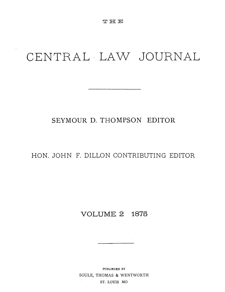 handle is hein.journals/cntrlwj2 and id is 1 raw text is: 2 IKEP

CENTRAL LAW

JOURNAL

SEYMOUR D. THOMPSON

EDITOR

HON. JOHN F. DILLON CONTRIBUTING EDITOR

VOLUME 2

1875

PUBLISHED BY
SOULE, THOMAS & WENTWORTH
ST. LOUIS MO


