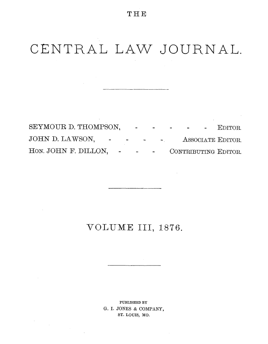 handle is hein.journals/cntrlwj3 and id is 1 raw text is: THE

CENTRAL

LAW

JOURNAL.

SEYMOUR D. THOMPSON,
JOHN D. LAWSON,
HoN. JOHN F. DILLON,

VOLUME

S -  -   -  EDITOR.
- -   AssoCIATE EDITOR.
CONTRIBUTING EDITOR.

III, 1876.

PUBLISHED BY
G. I. JONES & COMPANY,
ST. LOUIS, MO.


