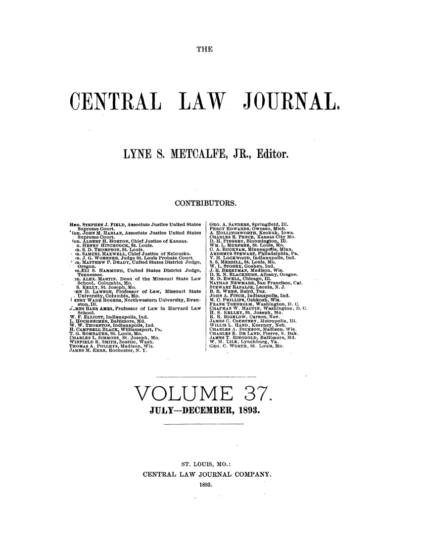 handle is hein.journals/cntrlwj37 and id is 1 raw text is: THE

CENTRAL

LAW

JOURNAL,

LYNE S. METCALFE, JR., Editor.
CONTRIBUTORS.

Hon. STEPHEN J. FIELD, Associate Justice United States
Supreme Court.
on. JOHN M. HARLAN, Associate Justice United States
Supreme Court.
(on. ALBERT H. HORTON, Chief Justice of Kansas.
n. HENRY HITCHCOCK, St. Louis.
on. S. D. THOMPSON, St. Louis.
o *n. SAMUEL MAXWELL, Chief Justice of Nebraska.
on. J. G. WOERNER, Judge St. Louis Probate Court.
)n. MATTHEW P. DEADY, United States District Judge,
Oregon.
,n.ELI S. HAMMOND, United States District Judge,
Tennessee.
)n. ALEX. MARTIN. Dean of the Missouri State Law
School, Columbia, Mo.
S. KELLY, St. Joseph, Mo.
,HN D. LAWSON Professor of Law, Missouri State
University, Cojumbia, Mo.
ENRY WADE ROGERS, Northwestern University, Evan-
ston, Il.
j' MEs BARR AMES, Professor of Law in Harvard Law
School.
W. F. ELLIOTT, Indianapolis, Ind.
L. HOCHHEIMER, Baltimore, Md.
W. W. THORNTON, Indianapolis, Ind.
H. CAMPBELL BLACK, Williamsport, Pa.
T. G. ROMBAUER, St. Louis, Mo.
CHARLES L. SIMMONS, St. Joseph, Mo.
WINFIELD R. SMITH, Seattle, Wash.
THOMAS A. POLLEYS. Madison, Wis.
JAMES M. KERR, Rochester, N. Y.

GRO. A. SANDERS, Springfield, Iii.
PERCY EDWARDS, OWOSSO, Mich.
A. HOLLINGSWORTH, Keokuk, Iowa.
CHARLES R. PENCE, Kansas City Mo.
D. H. PINGREY, Bloomington, Ill.
WM. L. MURFREE, St. Louis, Mo.
C. A. BUCKNAM, Minneapolis, Minn.
AnDEMUS STEWART, Philadelphia, Pa.
V. H. LOCKWOOD, Indianapolis, Ind.
S. S. MERRILL, St. Louis, Mo.
W. L. STONEX, Goshen, Ind.
J. R. BERRYMAN, Madison, Wis.
D. R. N. BLACKBURN, Albany, Oregon.
M. D. EWELL, Chicago, Ill.
NATHAN NEWMARK,an Francisco, Cal.
STEWART RAPALJE, Leonia, N. J.
B. R. WEBB, Baird, Tex.
JOHN A. FINCH, Indianapolis, Ind.
M. C. PHILLIPS, Oshkosh, Wis.
FRANK TRENHOLM, Washington, D. C.
CHAPMAN W. MAUPIN, Washington, D. C.
H. S. KELLEY, St. Joseph, Mo.
R. R. BIGELOW, Carson, Nev.
JAMES C. COURTNEY, Metropolis, I1.
WILLIS L. HAND, Kearney, Neb.
CHARLES A. DICKSON, Madison, Wis.
CHARLES E. DE LAND, Pierre, S. Dak.
JAMES T. RINGGOLD, Baltimore, Md.
W. 1%. LILE, Lynchburg, Va.
GEO. C. WORTH, St. Louis, Mo.

VOLUME 37.
JULY-DECEMBER, 1893.
ST. LOUIS, MO.:
CENTRAL LAW JOURNAL COMPANY.
1893.


