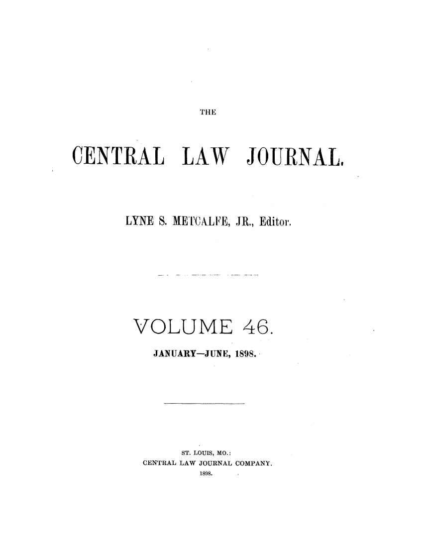 handle is hein.journals/cntrlwj46 and id is 1 raw text is: THE

CENTRAL LAW

JOURNAL#

LYNE S. METCALE, JR., Editor.

VOLUME

46.

JANUARY-JUNE, 1898.
ST. LOUIS, MO.:
CENTRAL LAW JOURNAL COMPANY.
1898.


