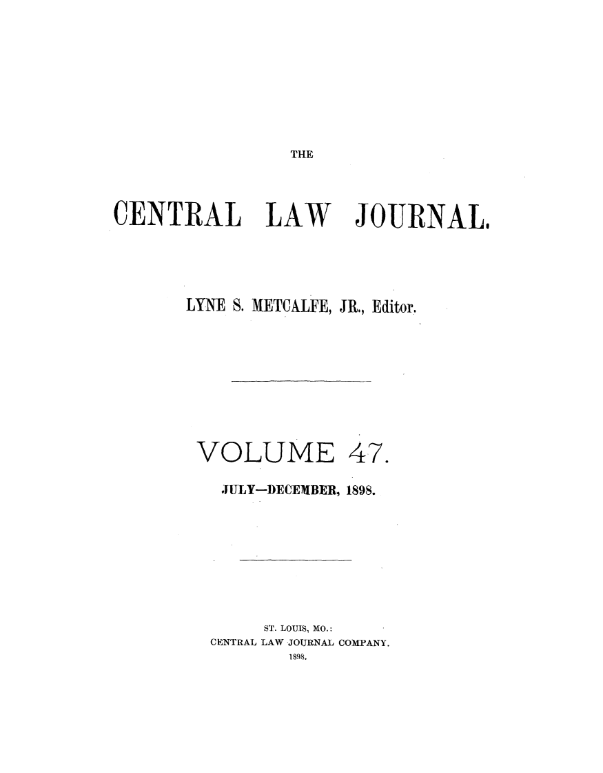 handle is hein.journals/cntrlwj47 and id is 1 raw text is: THE

CENTRAL LAW                 JOURNAL,
LYNE S. METCALFE, JR., Editor.
VOLUME 47.
JULY-DECEMBER, 1898.
ST. LOUIS, MO.:
CENTRAL LAW JOURNAL COMPANY.
1898.


