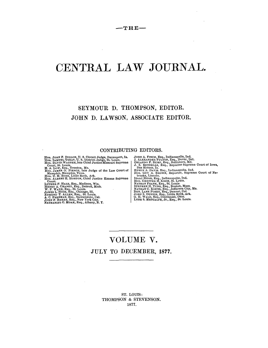 handle is hein.journals/cntrlwj5 and id is 1 raw text is: -THE-

CENTRAL LAW JOURNAL.
SEYMOUR D. THOMPSON, EDITOR.
JOHN D. LAWSON, ASSOCIATE EDITOR.
CONTRIBUTING EDITORS.
Hon. JOHN F. DILLON, U. S. Circuit Judge, Davenport, Ia.  JOHN A. FINCH, Esq., Indianapils, Ind.
Roll. )5L3I,  'RYX,          Jut g.liavetJd, St. Lcui%.  .1. ALXDR IULTQN., B 1y. PV ~k
Hon. DAVID WAGNER, late Chief Justice Missouri Supreme  ORLANDO F. BUMP, Esq., Ba timnore, d.
Court, St. Louis.                               J. S. RUNNELLS, Esq., Reporter Supreme Court of Iowa,
M. A. Low, Esq., Trenton, Mo.                      Des Moines, Ia.
H on. JAMES 0. PIERCE, late Judge of the Law Court of  EDWIN A. DAVIS. Esq., Indianapolis, Ind.
Memphis, Memphis, Tenn.                         lion. GuY A. BROWN, Reporter, Supreme Court of Ne-
Hon. U. Al. ROSE, Little Rock, Ark.                braska, Lincoln.
Hon. ALBERT H. HORTON, Chief Justice Kansas Supreme  ISAAC HERR, ESq., Indianapolis, Ind.
Court.                                          lion. CHEATER H. KRUM, St. Louis.
LUTHER P. HALE, EsN., Madison, Wis.               NATHAN FRANK, Esq., St. Louis.
HENRY A. CHANEY, Esq., Detroit, Mich.             STEPHEN H. TYNG, Esq., Boston, Mass.
W. P. WADE, Esq., St. Louis.                     NATHAN C. KOUNS, Esq., Jefferson City, Mo.
JAMES L. HIGH, Esq., Chicago Ill.                 BEN. LANE POSEY, Esq Denver, Col.
EDMUND T. ALLEN, Esq., St. LOuis.                 JOHN S. DUFFIE, Rsq., Little Rock, Ark.
A. C. FREEMAN, Esq., Sacramento, Cal.             G. II. WALD, Esq., Cincinnati, Ohio.
JOHN F. BAKER, Esq., New York City.               LYNE S. METCALFE, Jr., Esq., St. Louis.
NATHANIEL C. MOAK, Esq., Albany, N. Y.
VOLUME V.
JULY TO DECEMBER, 1877.
ST. LOUIS:
THOMPSON & STEVENSON.
1877.


