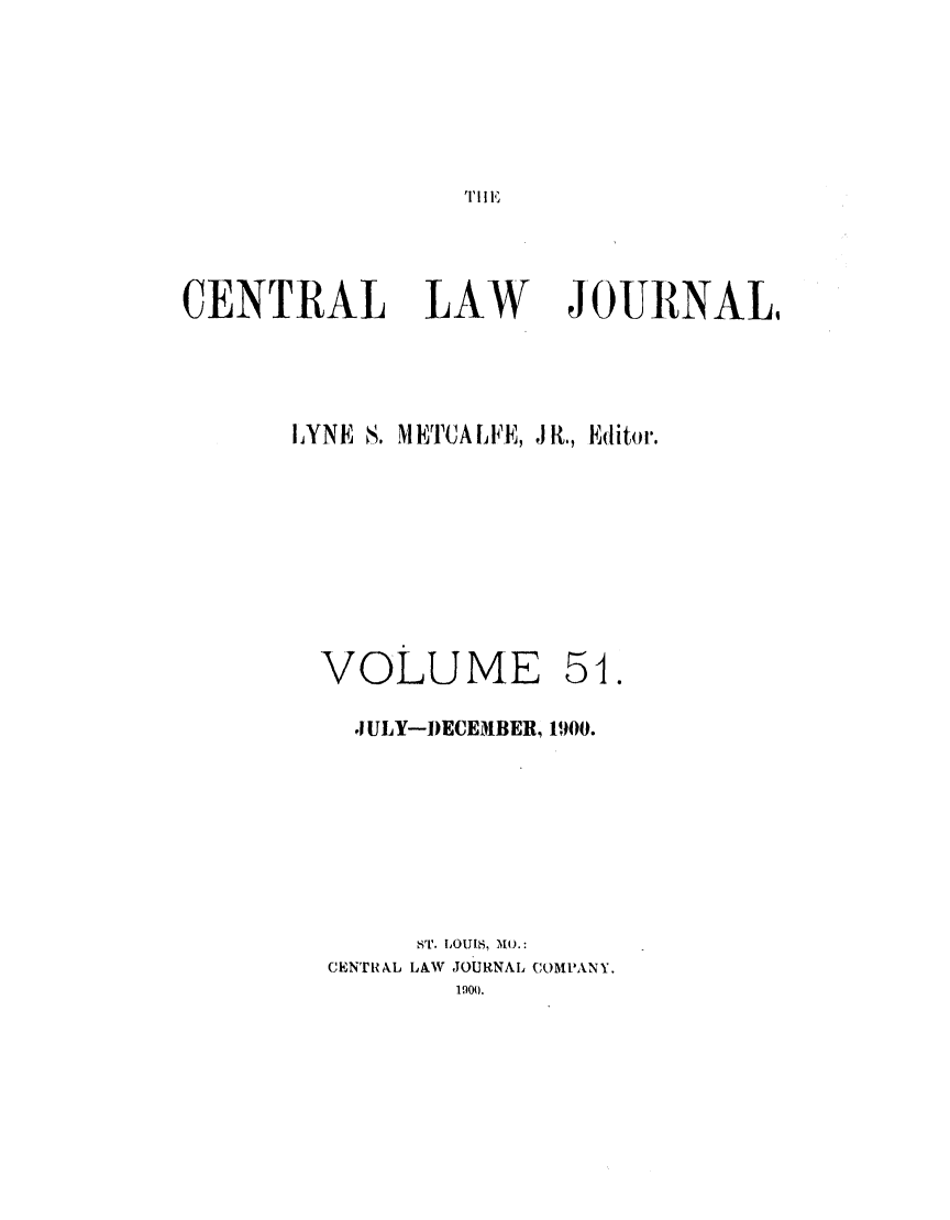 handle is hein.journals/cntrlwj51 and id is 1 raw text is: ,II E

CENTRAL LAW                JOURNAL,
I.YNE S. METCALFE, JR., Editor.
VOLUME 51.
J ULY-DECEMBER, 1900.
ST. LOUIS, MO.:
CENTRAL LAW JOURNAL COMPANY.
190).


