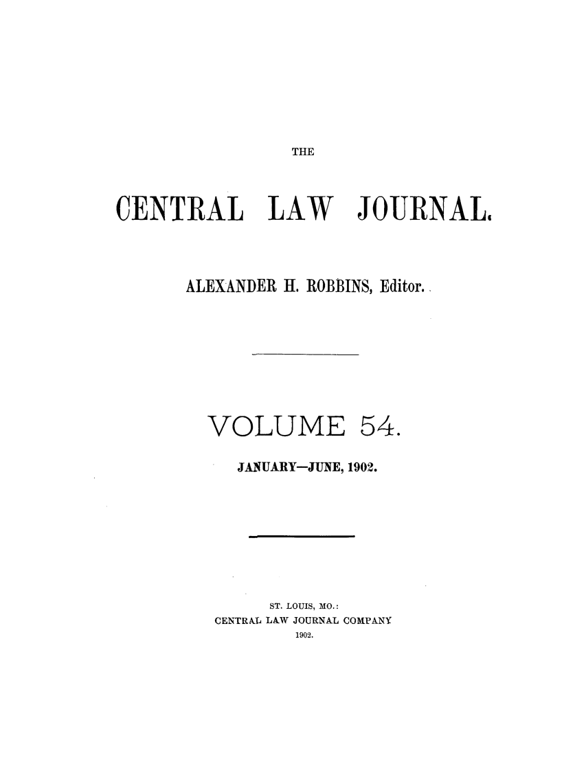 handle is hein.journals/cntrlwj54 and id is 1 raw text is: THE

CENTRAL LAW

JOURNALI

ALEXANDER H. ROBBINS, Editor.
VOLUME 54.
JANUARY-JUNE, 1902.
ST. LOUIS, MO.:
CENTRkIL LAW JOURNAL COMPANY
1902.


