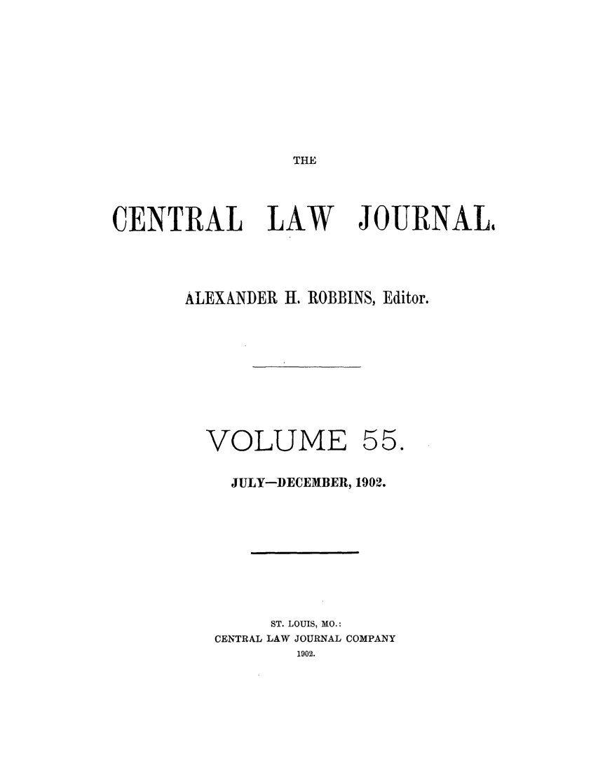 handle is hein.journals/cntrlwj55 and id is 1 raw text is: THE

CENTRAL LAW

JOURNAL4

ALEXANDER H. ROBBINS, Editor.
VOLUME 55.
JULY-DECEMBER, 1902.
ST. LOUIS, MO.:
CENTRAL LAW JOURNAL COMPANY
1902.



