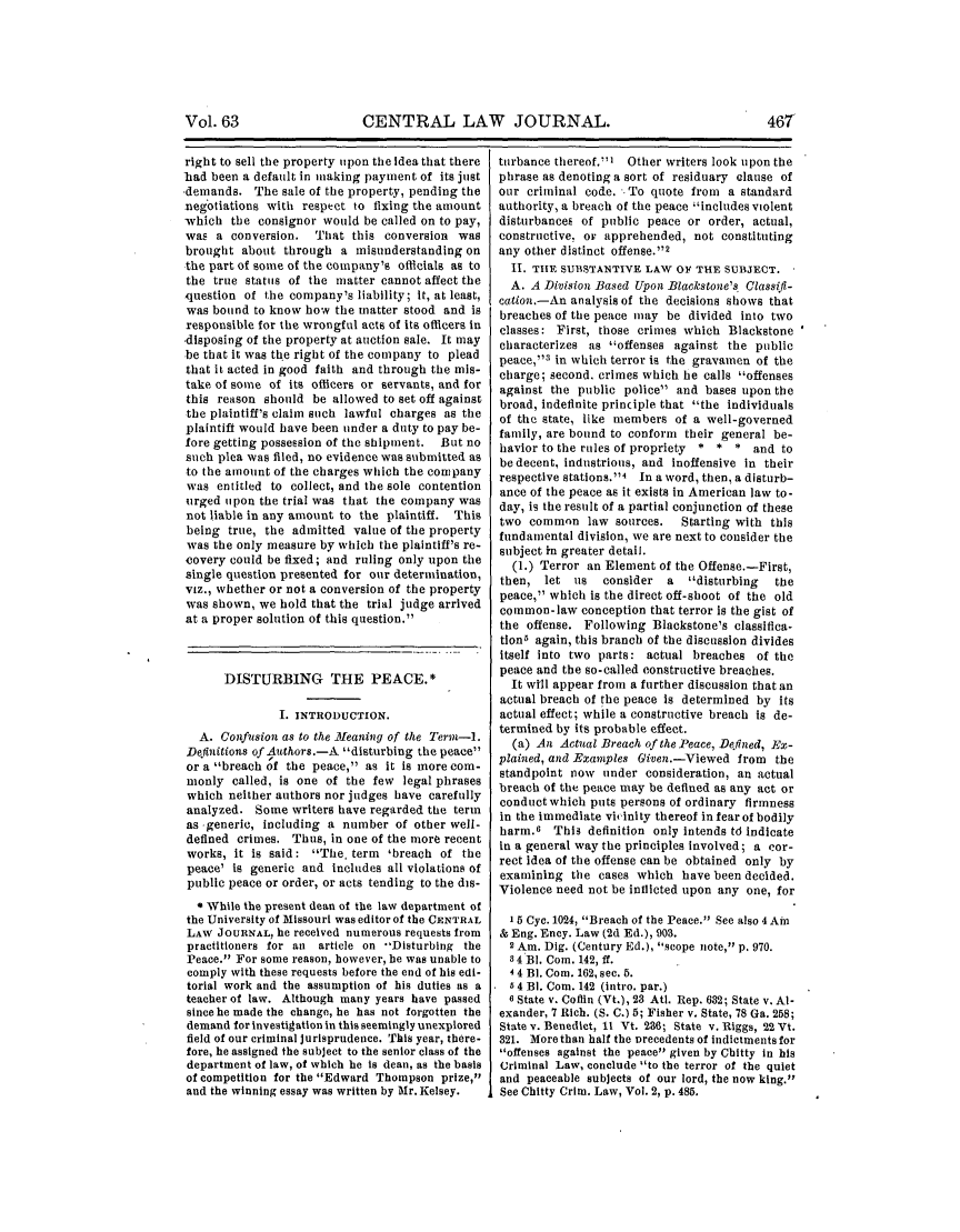 handle is hein.journals/cntrlwj63 and id is 473 raw text is: CENTRAL LAW JOURNAL.

right to sell the property upon the Idea that there
bad been a default in making payment of its just
-demands. The sale of the property, pending the
negotiations with respect to fixing the amount
which the consignor would be called on to pay,
was a conversion. That this conversion was
brought about through a misunderstanding on
the part of some of the company's officials as to
the true status of the matter cannot affect the
question of the company's liability; It, at least,
was bound to know how the matter stood and is
responsible for the wrongful acts of its officers in
disposing of the property at auction sale. It may
be that it was the right of the company to plead
that it acted in good faith and through the mis-
take of some of its officers or servants, and for
this reason should be allowed to set off against
the plaintiff's claim such lawful charges as the
plaintiff would have been under a duty to pay be-
fore getting possession of the shipment. But no
such plea was filed, no evidence was submitted as
to the amount of the charges which the company
was entitled to collect, and the sole contention
urged upon the trial was that the company was
not liable in any amount to the plaintiff. This
being true, the admitted value of the property
was the only measure by which the plaintiff's re-
covery could be fixed; and ruling only upon the
single question presented for our determination,
viz., whether or not a conversion of the property
was shown, we hold that the trial judge arrived
at a proper solution of this question.
DISTURBING THE PEACE.*
I. INTRODUCTION.
A. Confusion as to the Meaninmg of the Term-I.
Definitions of Authors.-A disturbing the peace
or a breach of the peace, as it is more com-
monly called, is one of the few legal phrases
which neither authors nor judges have carefully
analyzed. Some writers have regarded the term
as -generic, including a number of other well-
defined crimes. Thus, in one of the more recent
works, it is said: The, term 'breach of the
peace' is generic and includes all violations of
public peace or order, or acts tending to the dis-
* While the present dean of the law department of
the University of Missouri was editor of the CENTRAL
LAW JOURNAL, he received numerous requests from
practitioners for an article on -'Disturbing the
Peace. For some reason, however, he was unable to
comply with these requests before the end of his edi-
torial work and the assumption of his duties as a
teacher of law. Although many years have passed
since he made the change, he has not forgotten the
demand for investigation in this seemingly unexplored
field of our criminal jurisprudence. This year, there-
fore, he assigned the subject to the senior class of the
department of law, of which he is dean, as the basis
of competition for the Edward Thompson prize,
and the winning essay was written by Mr. Kelsey.

turbance thereof. I Other writers look upon the
phrase as denoting a sort of residuary clause of
our criminal code. .To quote from a standard
authority, a breach of the peace includes violent
disturbances of public peace or order, actual,
constructive, or apprehended, not constituting
any other distinct offense.12
II. THE SUBSTANTIVE LAW OF THE SUBJECT.
A. A Division Based Upon Blackstone's Classifi-
cation.-An analysis of the decisions shows that
breaches of the peace may be divided into two
classes: First, those crimes which Blackstone
characterizes as offenses against the public
peace,83 in which terror is the gravamen of the
charge; second, crimes which he calls offenses
against the public police and bases upon the
broad, indefinite principle that the individuals
of the state, like members of a well-governed
family, are bound to conform their general be-
havior to the rules of propriety * * * and to
be decent, industrious, and inoffensive in their
respective stations.4 In a word, then, a disturb-
ance of the peace as it exists in American law to-
day, is the result of a partial conjunction of these
two common law sources.    Starting with this
fundamental division, we are next to consider the
subject in greater detail.
(.) Terror an Element of the Offense.-First,
then, let us   consider a   disturbing  the
peace, which is the direct off-shoot of the old
common-law conception that terror is the gist of
the offense. Following Blackstone's classifica-
tionb again, this branch of the discussion divides
itself into two parts: actual breaches of the
peace and the so-called constructive breaches.
It will appear from a further discussion that an
actual breach of the peace is determined by its
actual effect; while a constructive breach is de-
termined by its probable effect.
(a) An Actual Breach of the Peace, Defined, Ex-
plained, and Examples Given.-Viewed from the
standpoint now under consideration, an actual
breach of the peace may be defined as any act or
conductwhich puts persons of ordinary firmness
in the immediate viinity thereof in fear of bodily
harm.6 This definition only intends td indicate
in a general way the principles involved; a cor-
rect idea of the offense can be obtained only by
examining the cases which have been decided.
Violence need not be inflicted upon any one, for
I 5 Cyc. 1024, Breach of the Peace. See also 4Ain
& Eng. Ency. Law (2d Ed.), 903.
2 Am. Dig. (Century Ed.), scope note, p. 970.
8 4 BI. Com. 142, ft.
4 4 BI. Com. 162, see. 5.
24 BI. Com. 142 (intro. par.)
6 State v. Coffin (Vt.), 23 Atl. Rep. 632; State v. Al-
exander, 7 Rich. (S. C.) 5; Fisher v. State, 78 Ga. 258;
State v. Benedict, 11 Vt. 2a6; State v. Riggs, 22 Vt.
321. More than half the urecedents of indictments for
offenses against the peace given by Chitty in his
Criminal Law, conclude to the terror of the quiet
and peaceable subjects of our lord, the now king.'
See Chitty Crim. Law, Vol. 2, p. 485.

Vol. 63



