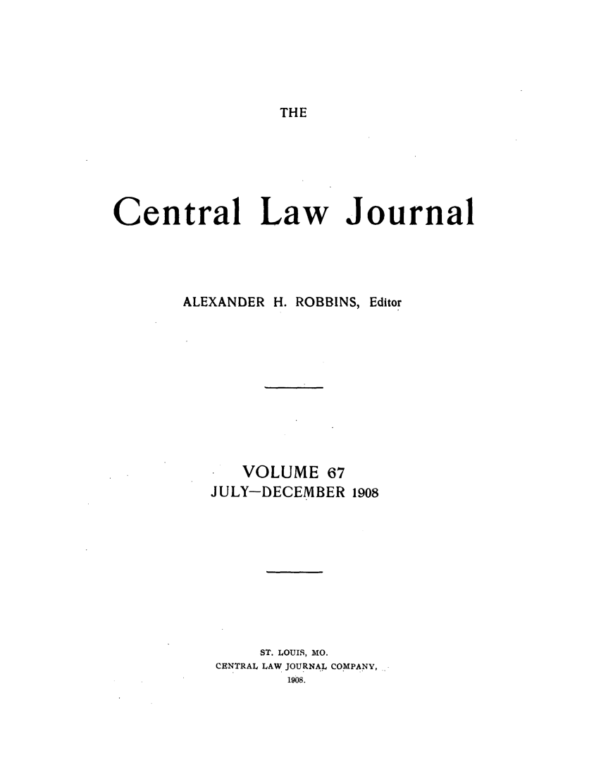 handle is hein.journals/cntrlwj67 and id is 1 raw text is: THE

Central Law Journal
ALEXANDER H. ROBBINS, Editor
VOLUME 67
JULY-DECEMBER 1908
ST. LOUIS, MO.
CENTRAL LAW JOURNAL COMPANY,
1908.


