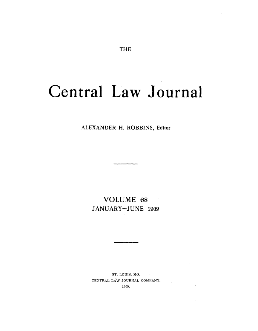handle is hein.journals/cntrlwj68 and id is 1 raw text is: THE
Central Law Journal
ALEXANDER H. ROBBINS, Editor
VOLUME 68
JANUARY-JUNE 1909
ST. LOUIS, MO.
CENTRAL LAV JOURNAL COMPANY.
1909.


