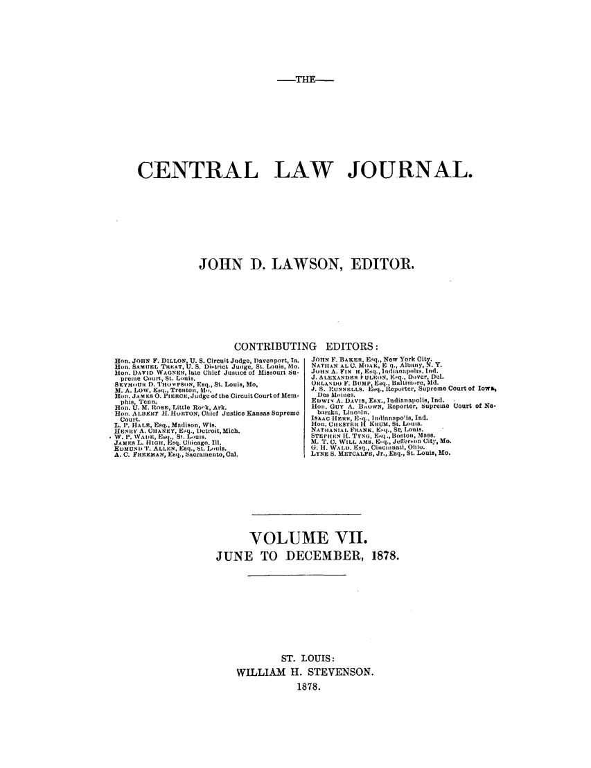 handle is hein.journals/cntrlwj7 and id is 1 raw text is: TE-

CENTRAL LAW JOURNAL.
JOHN D. LAWSON, EDITOR.

CONTRIBUTING EDITORS:
Hon. JOHN F. DILLON, U. S. Circuit Judge, Davenport, Ia.  JOHN F. BAKER, E4q., New York City.
Hon. SAMUEL TRtEAT, U. S. Dh~trlct Juoge, St. Louis, Mo.  NATHAN AL 0. MAK E   8. Albuny, N.Y.
Hon. DAVID WAGNER, late Chief Justice of Missouri Su-  JOHN A. FIN I, Esq., Indianapolls, Lnd.
prenue Court, St. Louis.                          J. A LEXANDEH ? ULEIN, El., Dover, Dl.
SEYMqiUR D. TIHOIPSON, Esq., St. Louis, Mo,        ORLADO F. BvMP, Esq., Baltiln re, Md.
M. A. LOW. Esq., Trentonis,M.                       J. S. U'NNELLS. Esq., Reporter, Supreme Court of Iowa,
Hon. JAMES 0. PIERCE,Judge of the Circuit Court of Mem-  Des Moines.
phis, Tenn.                                       EDWIv' A. DAVIS, Esx., Indianapolis, Ind.
Hon. U. M. ROSE, Little Ro'k, Ark.                  Hon. GuY A. BnowN, Reporter, Supreme Court of No-
Hon. ALBERT II. HURTON, Chief Justice Kansas Supreme  barska, Lincoln.
Court.                                            ISAAC HERR, Eq., lndlanpois, Ind.
L. P. HALE, Esq., Madison, Wis.                     Hon. CIHESTE H KItUM, St. Louis.
HENRY A. CIIANEY, Esq., Detroit, Mich.              NATHANIAL FRANK. E[q., St, Louis.
W. P. NVADE, Esq., Si. Louis.                       STEPHEN H. TYNG, E(q., Boston, Mass.
JAMES L. HlIGH, Esq. Chicago. Ill. M. T. C. WILL AMS. E.q., Jl'ersnon City, Mo.
EDMUND iT. ALLEN, Esq., it. L,.tis.                 G. It. WALD. Esq., CilcilnatI, 01110.
A. C. FREEMAN, Esq., bacramento, Cal.               LYNE S. METCALFE, Jr., Esq., St. Louis, Mo.

VOLUME VII.
JUNE TO DECEMBER, 1878.
ST. LOUIS:
WILLIAM H. STEVENSON.
1878.


