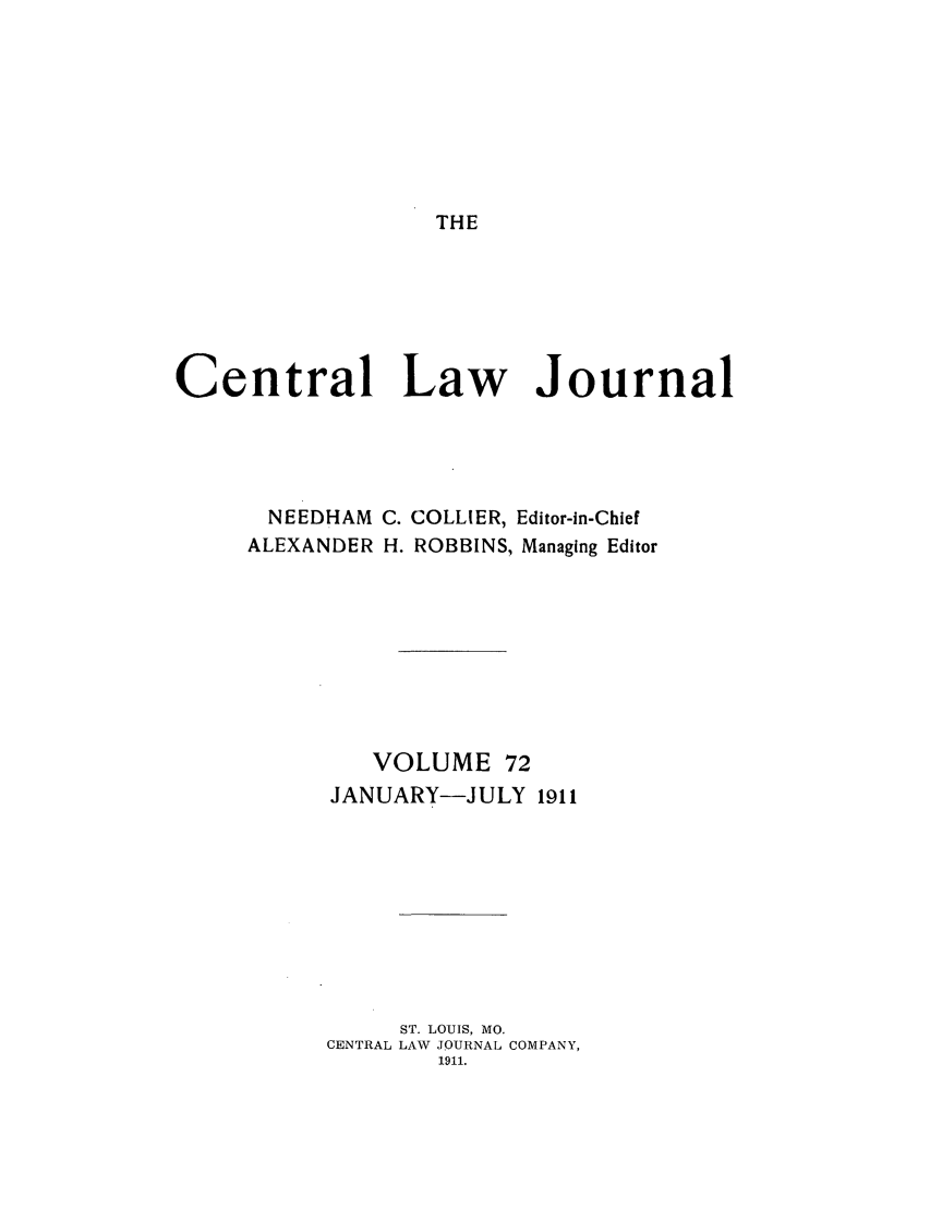 handle is hein.journals/cntrlwj72 and id is 1 raw text is: THE

Central Law Journal

NEEDHAM
ALEXANDER

C. COLLIER, Editor-in-Chief
H. ROBBINS, Managing Editor

VOLUME 72
JANUARY-JULY 1911
ST. LOUIS, MO.
CENTRAL LAW JOURNAL COMPANY,
1911.


