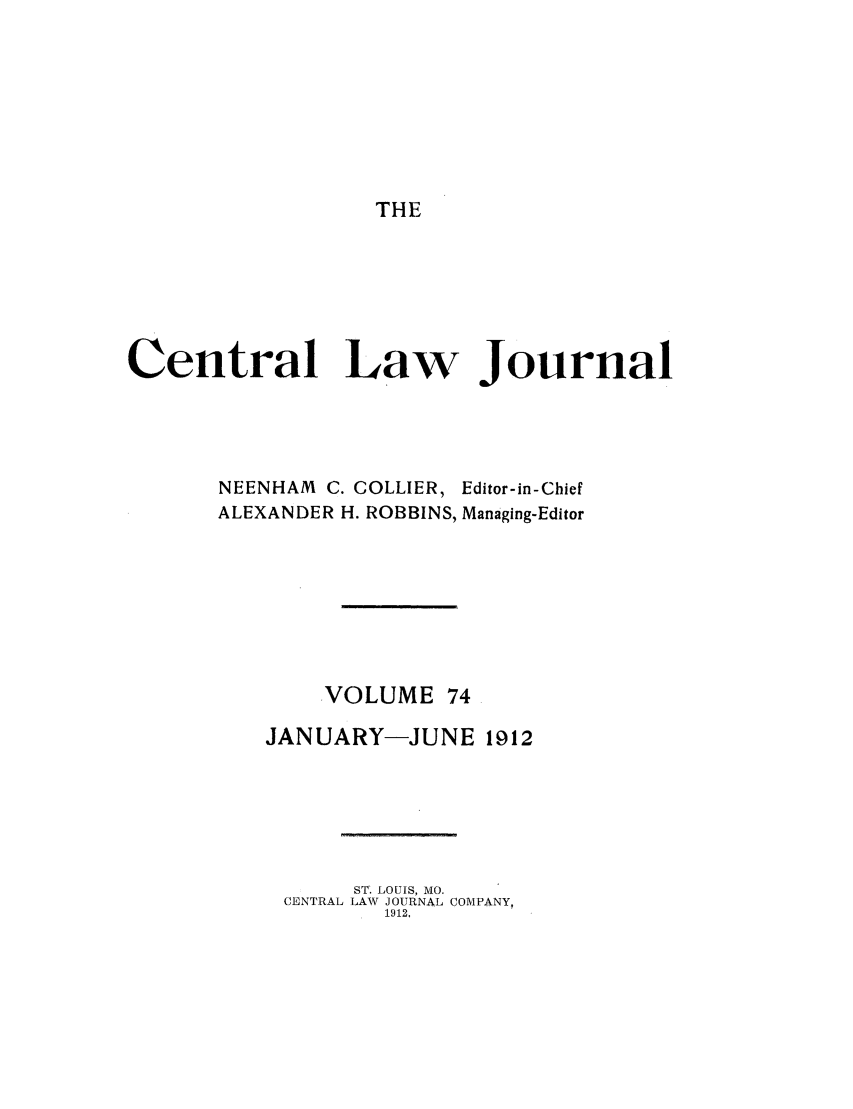 handle is hein.journals/cntrlwj74 and id is 1 raw text is: THE

Central Law Journal
NEENHAM C. COLLIER, Editor-in-Chief
ALEXANDER H. ROBBINS, Managing-Editor
VOLUME 74
JANUARY-JUNE 1912
ST. LOUIS, MO.
CENTRAL LAW JOURNAL COMPANY,
1912,


