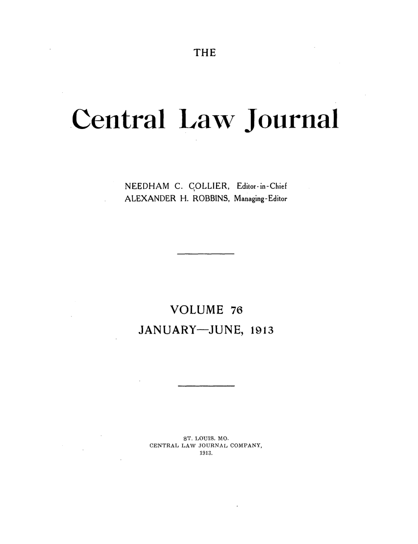 handle is hein.journals/cntrlwj76 and id is 1 raw text is: THE

Central Law Journal
NEEDHAM C. COLLIER, Editor-in-Chief
ALEXANDER H. ROBBINS, Managing-Editor
VOLUME 76
JANUARY-JUNE, 1913
ST. LOUIS, MO.
CENTRAL LAW JOURNAL COMPANY,
1913.


