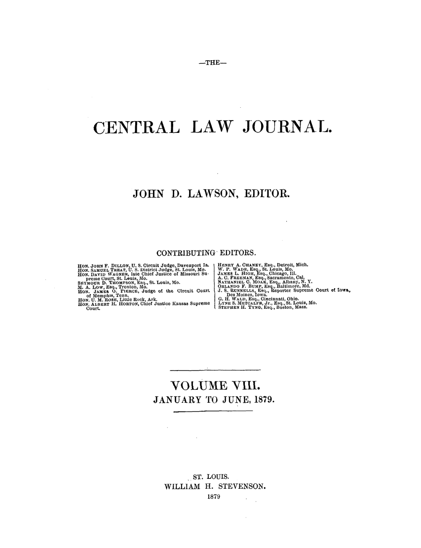 handle is hein.journals/cntrlwj8 and id is 1 raw text is: -THE-

CENTRAL LAW JOURNAL.
JOHN D. LAWSON, EDITOR.
CONTRIBUTING, EDITORS.

HON. JOHN F. DILLON, U. S. Circuit Judge, Davenport Ia.
HON. SAMUEL TREAT, U. S. District Judge, St. Louis, Mo.
HON. DAVID WAGNER, late Chief Justice of Missouri Su-
preme Court, St. Louis, Mo.
SEYMOUR D. THOMPSON, Esq., St. Louis, o.
M. A. Low, Esq., Trenton, M.
RON. J)'My' (3. FIERCE, Judge of the circuit Court
of Memphis, Tenn.
HON. U. M. ROSE, Little Rock, Ark.
HON. ALBERT L HORTON, Chief Justice Kansas Supreme
Court.

HENRY A. CHANEY, Esq., Detroit, Mich.
W. P. WADE, Esq., St. Louis, Mo.
JAMES L. HIGH, Esq., Chicago, 111.
A. C. FREEMAN, Esq., Sacramento, Cal.
NATHANIEL C. MOAK, Esq,, Albany, N. Y.
ORLANDO F. BUMP, Esq.,Baltimore. Md.
J. S. RUNNELLS Esq., Reporter Supreume Court of towa,
Des Moines, Iowa.
G. H. WALD, Esq., Cincinnati, Ohio.
LYNE S. METCALFE, Jr., Esq., St. Louis, Mo.
STEPHEN H. TYNG, Esq., Boston, Mass.

VOLUME VIII.
JANUARY TO JUNE, 1879.
ST. LOUIS.
WILLIAM H. STEVENSON.
1879


