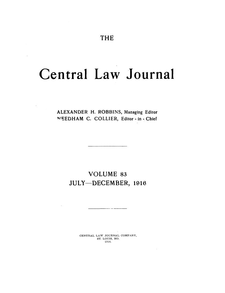 handle is hein.journals/cntrlwj83 and id is 1 raw text is: THE

Central Law Journal
ALEXANDER H. ROBBINS, Managing Editor
mEEDHAM  C. COLLIER, Editor -in - Chief
VOLUME 83
JULY-DECEMBER, 1916
CENTRAL LAW JOURNAL COMPANY,
ST. LOUIS, MO.
1916.


