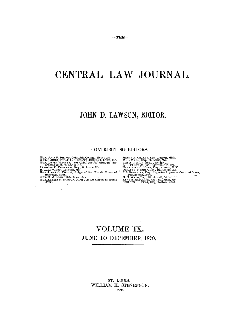 handle is hein.journals/cntrlwj9 and id is 1 raw text is: -THE--

CENTRAL LAW JOURNAL.
JOHN D. LAWSON, EDITOR.
CONTRIBUTING EDITORS.

VON. JOHN F. DILLON, Columbia College, New York.
HON. SAMUEL TREAT, U. S. District Judge, St. Louis, Mo.
HON. DAVID WAGNER, late Chief Justice Missouri Su-
preme Court, St. Louis, Mo.
SEYMOUR D. TUOMPSON, Esq., St. Louis, Mo.
If. A. LOW, ]isq., Trenton, Mo.
HON. JAMES 0. PIERCE, Judge of the Circuit Court of
Memphis, Tenn.
HON. U. M. ROSE, Little Rock, Ark.
HON. ALBERT I. HORTON, Chief Justice KansAs.Supreme
Court.

HENRY A. ClIANEY, Esq., Detroit, Mich.
W. 1'. IVADiE, Esq., St. Louis, Mo.
JAMES L. IIGI, Esq., Chicago. Ill.
A. C. FREEMIAN, E sq., Sacramento, Cal.
NATHANIEL C. MOAK, Esq., Albany, N. Y.
ORLANDO F. BUiP, Esq., Baltimore, Md.
J. S. RUtmNELLs, Esq., Reporter Supreme Court of Iowa,
Des Moines, Iowa.
G. II. WALD Esq., Cincinnati, Ohio.  '
L1YRE S. MET ALFE,  ]sq., St. Louis, Mo.
STEPHEN Ui. TYNo, Esq., :Boston, Mass.

VOLUME iX.
JUNE TO DECEMBER, 1879.
ST. LOUIS.
WILLIAM H. STEVENSON.
1879.


