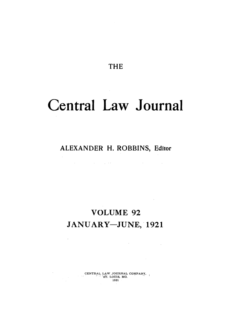 handle is hein.journals/cntrlwj92 and id is 1 raw text is: THE

Central Law Journal
ALEXANDER H. ROBBINS, Editor
VOLUME 92
JANUARY-JUNE, 1921
CENTRAL. L4AW JOURNAL COMPANY.
ST. LOUIS, MO.
1921


