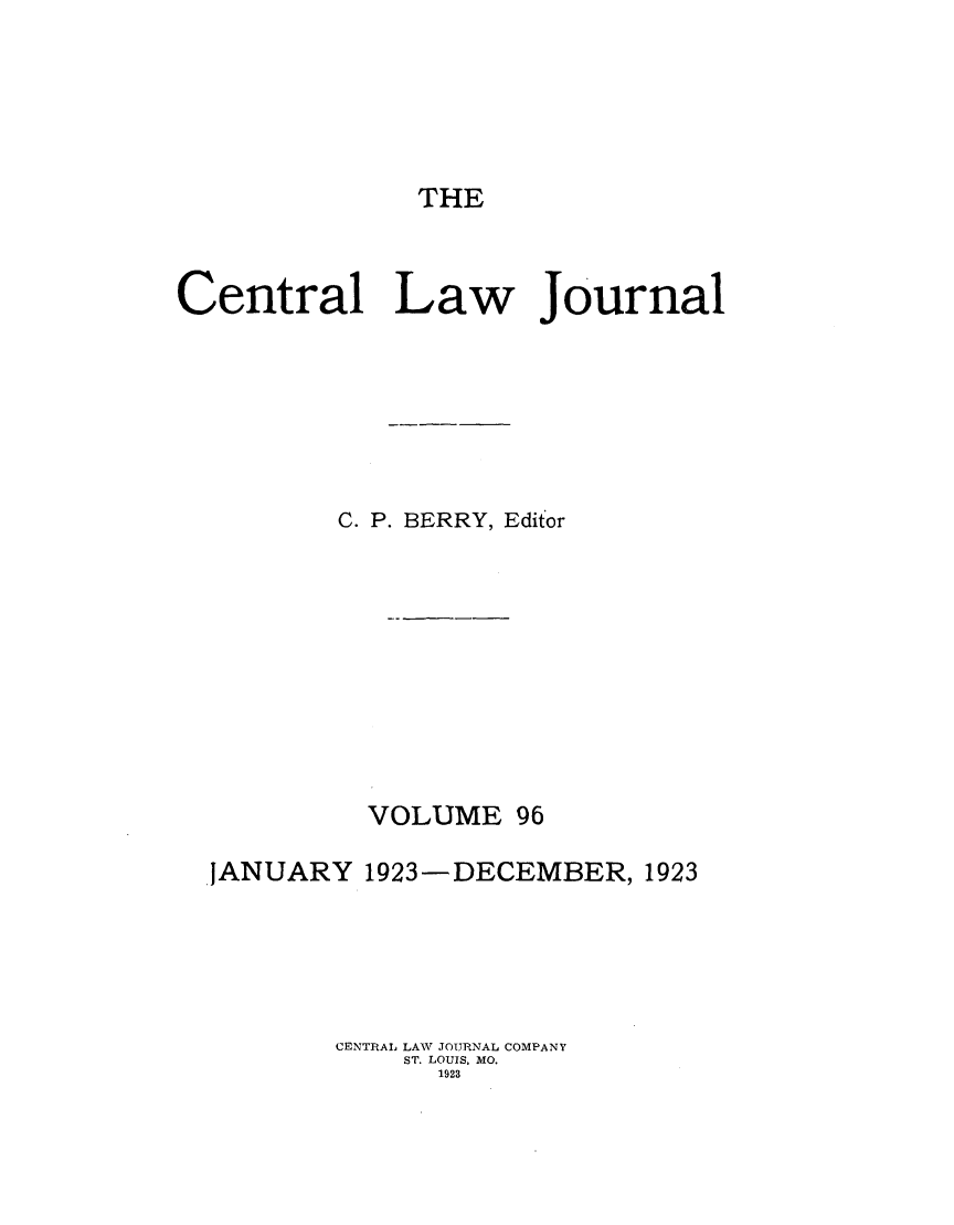 handle is hein.journals/cntrlwj96 and id is 1 raw text is: THE

Central Law Journal
C. P. BERRY, Editor
VOLUME 96
,JANUARY 1923-DECEMBER, 1923
CENTRAL LAW JOURNAL COMPANY
ST. LOUIS, MO.
1923


