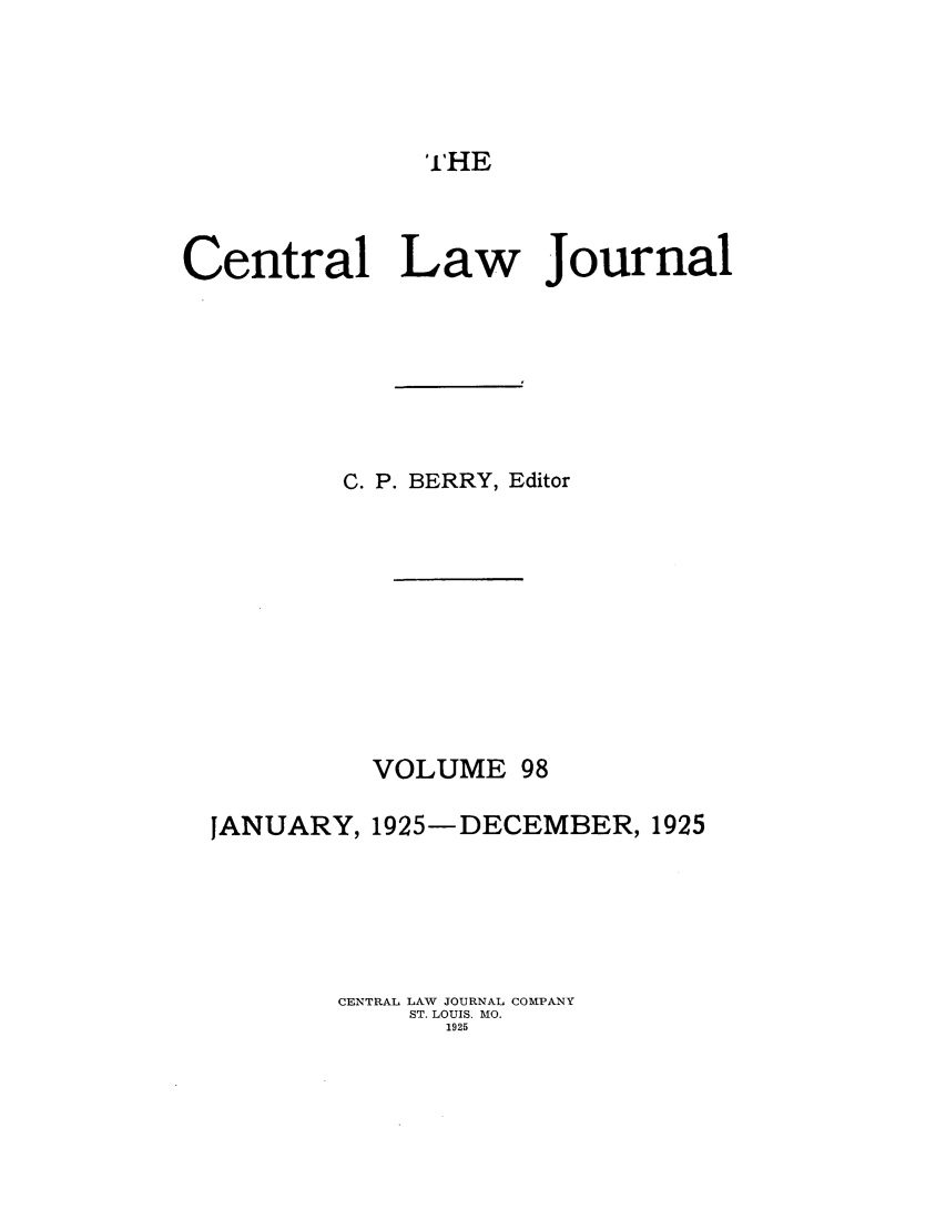 handle is hein.journals/cntrlwj98 and id is 1 raw text is: THE

Central Law Journal
C. P. BERRY, Editor
VOLUME 98
JANUARY, 1925-DECEMBER, 1925
CENTRAL LAW JOURNAL COMPANY
ST. LOUIS. MO.
1925


