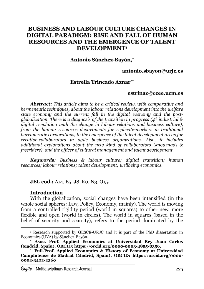handle is hein.journals/cogito12 and id is 632 raw text is: BUSINESS AND LABOUR CULTURE CHANGES IN
DIGITAL PARADIGM: RISE AND FALL OF HUMAN
RESOURCES AND THE EMERGENCE OF TALENT
DEVELOPMENT'
Antonio Sanchez-Bay6n,*
antonio.sbayon@urjc.es
Estrella Trincado Aznar**
estrinaz@ccee.ucm.es
Abstract: This article aims to be a critical review, with comparative and
hermeneutic techniques, about the labour relations development into the welfare
state economy and the current fall in the digital economy and the post-
globalization. There is a diagnosis of the transition in progress (4th industrial &
digital revolution with the change in labour relations and business culture),
from the human resources departments for replicate-workers in traditional
bureaucratic corporations, to the emergence of the talent development areas for
creative-collaborators in agile business organizations. Also, it includes
additional explanations about the new kind of collaborators (knowmads &
freeriders), and the officer of cultural management and talent development.
Keywords: Business & labour culture; digital transition; human
resources; labour relations; talent development; wellbeing economics.
JEL cod.: A14, B5, J8, Ko, N3, 015.
Introduction
With the globalization, social changes have been intensified (in the
whole social spheres: Law, Policy, Economy, mainly). The world is moving
from a controlled rigidity period (world in squares) to other new, more
flexible and open (world in circles). The world in squares (based in the
belief of security and scarcity), refers to the period dominated by the
1 Research supported by GESCE-URJC and it is part of the PhD dissertation in
Economics (UVA) by Sanchez-Bay6n.
* Asoc. Prof. Applied Economics at Universidad Rey Juan Carlos
(Madrid, Spain). ORCID: https://orcid.org/oooo-ooo3-4855-8356.
** Full-Prof. Applied Economics & History of Economy at Universidad
Complutense de Madrid (Madrid, Spain), ORCID: https://orcid.org/oooo-
0002-3422-2360

eat - Multidisciplinary Research Journal

225


