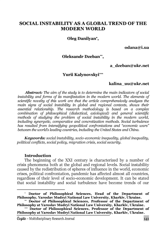 handle is hein.journals/cogito14 and id is 539 raw text is: 




SOCIAL INSTABILITY AS A GLOBAL TREND OF THE
                        MODERN WORLD

                            Oleg Danilyan*,

                                                           odana@i.ua

                         Oleksandr   Dzeban**,

                                                   a_dzeban@ukr.net

                         Yurii Kalynovsky***

                                                  kalina_uu@ukr.net

    Abstract:  The aim of the study is to determine the main indicators of social
 instability and forms of its manifestation in the modern world. The elements of
 scientific novelty of this work are that the article comprehensively analyzes the
 main signs of social instability in global and regional contexts, shows their
 essential relationship. The research methodology is based on a  complex
 combination of philosophical (dialectical, axiological) and general scientific
 methods of studying the problem of social instability in the modern world,
 including synergetic, comparative and concretization methods. Social turbulence
 has resulted from intensifying geopolitical confrontations and economic wars
 between the world's leading countries, including the United States and China.

    Keywords:   social instability, socio-economic inequality, global inequality,
political conflicts, social policy, migration crisis, social security.


    Introduction
    The  beginning  of the XXI century  is characterized by a number  of
crisis phenomena  both at the global and regional levels. Social instability
caused by the redistribution of spheres of influence in the world, economic
crises, political confrontation, pandemic has affected almost all countries,
regardless of their level of socio-economic development. It can be stated
that social instability and social turbulence have become  trends of our

    * Doctor  of  Philosophical Sciences,  Head  of  the Department   of
Philosophy, Yaroslav Mudryi National Law University, Kharkiv, Ukraine.
    ** Doctor of Philosophical Sciences, Professor of the Department  of
Philosophy at Yaroslav Mudryi National Law University, Kharkiv, Ukraine.
    *** Doctor of Philosophical Sciences, Professor of the Department of
Philosophy at Yaroslav Mudryi National Law University, Kharkiv, Ukraine.


Capita - Multidisciplinary Research Journal


141


