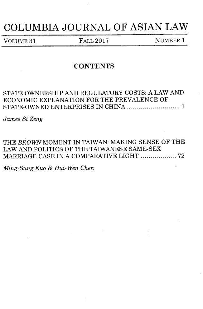 handle is hein.journals/colas31 and id is 1 raw text is: 


COLUMBIA JOURNAL OF ASIAN LAW

VOLUME 31        FALL 2017         NUMBER 1


                CONTENTS



STATE OWNERSHIP AND REGULATORY COSTS: A LAW AND
ECONOMIC EXPLANATION FOR THE PREVALENCE OF
STATE-OWNED ENTERPRISES IN CHINA ........................ 1

James Si Zeng


THE BROWN MOMENT IN TAIWAN: MAKING SENSE OF THE
LAW AND POLITICS OF THE TAIWANESE SAME-SEX
MARRIAGE CASE IN A COMPARATIVE LIGHT ................. 72


Ming-Sung Kuo & Hui-Wen Chen



