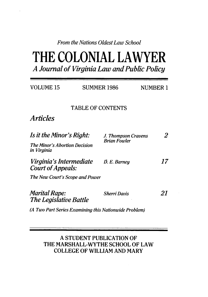 handle is hein.journals/colaw15 and id is 1 raw text is: From the Nations Oldest Law SchoolTHE COLONIAL LAWYERA Journal of Virginia Law and Public PolicyVOLUME 15SUMMER 1986NUMBER 1TABLE OF CONTENTSArticlesIs it the Minor's Right:The Minor's Abortion Decisionin VirginiaVirginia's IntermediateCourt of Appeals:The New Court's Scope and PowerMarital Rape:The Legislative BattleJ. Thompson CravensBrian Fowler1). E. BarneySherri Davis(A Two Part Series Examining this Nationwide Problem)A STUDENT PUBLICATION OFTHE MARSHALL-WYTHE SCHOOL OF LAWCOLLEGE OF WILLIAM AND MARY17