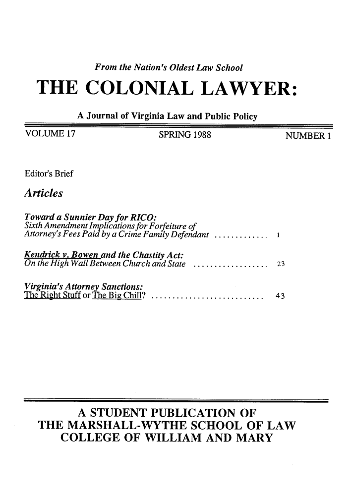 handle is hein.journals/colaw17 and id is 1 raw text is: From the Nation's Oldest Law SchoolTHE COLONIAL LAWYER:A Journal of Virginia Law and Public PolicyVOLUME 17SPRING 1988NUMBER 1Editor's BriefArticlesToward a Sunnier Day for RICO:Sixth Amendment Implications for Forfeiture ofAttorney's Fees Paid by a Crime Family DefendantKendrick v. Bowen and the Chastity Act:On the High Wall Between Church and State .....Virginia's Attorney Sanctions:The Right Stuff or The Big Chill? ...............A STUDENT PUBLICATION OFTHE MARSHALL-WYTHE SCHOOL OF LAWCOLLEGE OF WILLIAM AND MARY