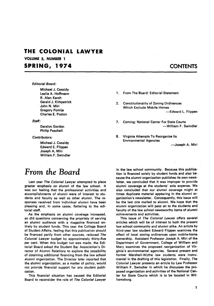 handle is hein.journals/colaw5 and id is 1 raw text is: THE COLONIAL LAWYERVOLUME 5, NUMBER 1SPRING, 1974CONTENTSEditorial Board:Michael J. CassidyLeslie A. HoffmannR. Alan KarchGerald J. KirkpatrickJohn N. MiriGregory PomijeCharles E. PostonStaff:Daralyn GordonPhilip PaschallContributors:Michael J. CassidyEdward E. FlippenJoseph A. MiriWilliam F. SwindlerFrom the BoardLast year The Colonial Lawyer attempted to placegreater emphasis on alumni of the law school. Itwas our feeling that the professional activities andaccomplishments of alumni were of interest to stu-dents and faculty as well as other alumni. The re-sponses received from individual alumni have beenpleasing and, in some cases, flattering to the edi-torial staff.As the emphasis on alumni coverage increased,so did questions concerning the propriety of servingan alumni audience with a magazine financed en-tirely by student funds. This year the College Boardof Student Affairs, feeling that this publication shouldbe financed partly from other sources, reduced TheColonial Lawyer budget by approximately thirty-fiveper cent. When this budget cut was made, the Edi-torial Board asked the Student Bar Association's Di-rector of Alumni Relations to explore the possibilityof obtaining additional financing from the law schoolalumni organization. The Director later reported thatthe alumni organization, as a matter of policy, wouldnot provide financial support for any student publi-cation.This financial situation has caused the EditorialBoard to reconsider the role of The Colonial Lawyer1. From The Board: Editorial Statement2. Constitutionality of Zoning OrdinancesWhich Exclude Mobile Homes-Edward L. Flippen7. Coming: National Center For State Courts-William F. Swindler8. Virginia Attempts To Reorganize ItsEnvironmental Agencies--Joseph A. Miriin the law school community. Because this publica-tion is financed solely by student funds and also be-cause the alumni organization publishes its own news-letter, we concluded that it was improper to providealumni coverage at the students' sole expense. Wealso concluded that our alumni coverage might attimes duplicate material appearing in the alumni or-ganization's newsletter. Consequently, this issue willbe the last one mailed to alumni. We hope that thealumni organization will pass on to the students andfaculty of the law school newsworthy items of alumniachievements and activities.This issue of The Colonial Lawyer offers severalarticles which will be of interest to both the presentlaw school community and alumni alike. An article bythird-year law student Edward Flippen examines theeffect of local zoning ordinances upon mobile-homeownership. Assistant Professor Joseph A. Miri of theDepartment of Government, College of William andMary examines the proposed reorganization of Vir-ginia's environmental agencies. Several present andformer Marshall-Wythe law students were instru-mental in the drafting of this legislation. Finally, TheColonial Lawyer presents an article by Law ProfessorWilliam F. Swindler in which he discusses the pro-posed organization and activities of the National Cen-ter for State Courts which is to be located in Wil-liamsburg.