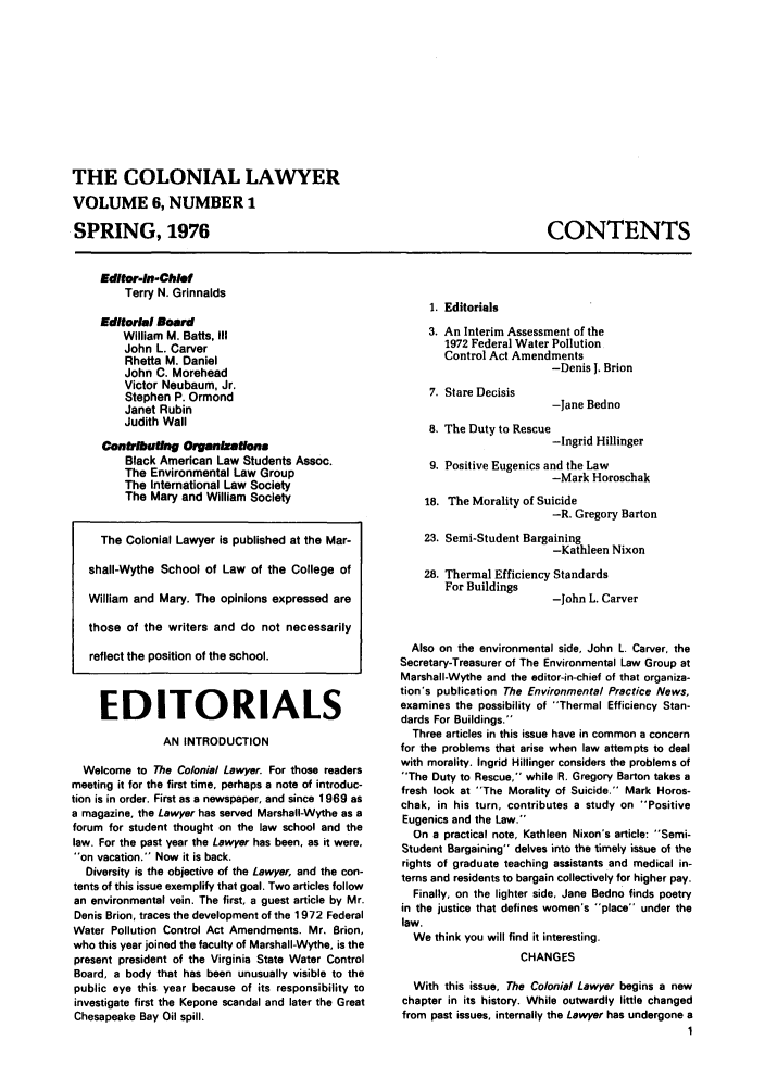 handle is hein.journals/colaw6 and id is 1 raw text is: THE COLONIAL LAWYERVOLUME 6, NUMBER 1SPRING, 1976CONTENTSEditor-In-ChiefTerry N. GrinnaldsEditorial NoerdWilliam M. Batts, IIIJohn L. CarverRhetta M. DanielJohn C. MoreheadVictor Neubaum, Jr.Stephen P. OrmondJanet RubinJudith WallContribuftng OrenxationsBlack American Law Students Assoc.The Environmental Law GroupThe International Law SocietyThe Mary and William SocietyThe Colonial Lawyer is published at the Mar-shall-Wythe School of Law of the College ofWilliam and Mary. The opinions expressed arethose of the writers and do not necessarilyreflect the position of the school.EDITORIALSAN INTRODUCTIONWelcome to The Colonial Lawyer. For those readersmeeting it for the first time, perhaps a note of introduc-tion is in order. First as a newspaper, and since 1969 asa magazine, the Lawyer has served Marshall-Wythe as aforum for student thought on the law school and thelaw. For the past year the Lawyer has been, as it were,on vacation. Now it is back.Diversity is the objective of the Lawyer, and the con-tents of this issue exemplify that goal. Two articles followan environmental vein. The first, a guest article by Mr.Denis Brion, traces the development of the 1972 FederalWater Pollution Control Act Amendments. Mr. Brion,who this year joined the faculty of Marshall-Wythe, is thepresent president of the Virginia State Water ControlBoard, a body that has been unusually visible to thepublic eye this year because of its responsibility toinvestigate first the Kepone scandal and later the GreatChesapeake Bay Oil spill.1. Editorials3. An Interim Assessment of the1972 Federal Water PollutionControl Act Amendments-Denis 1. Brion7. Stare Decisis8. The Duty to Rescu4-Jane Bedno-Ingrid Hillinger9. Positive Eugenics and the Law-Mark Horoschak18. The Morality of Suicide-R. Gregory Barton23. Semi-Student Bargaining-Kathleen Nixon28. Thermal Efficiency StandardsFor Buildings-John L. CarverAlso on the environmental side, John L. Carver, theSecretary-Treasurer of The Environmental Law Group atMarshall-Wythe and the editor-in-chief of that organiza-tion's publication The Environmental Practice News,examines the possibility of Thermal Efficiency Stan-dards For Buildings.Three articles in this issue have in common a concernfor the problems that arise when law attempts to dealwith morality. Ingrid Hillinger considers the problems ofThe Duty to Rescue, while R. Gregory Barton takes afresh look at The Morality of Suicide. Mark Horos-chak, in his turn, contributes a study on PositiveEugenics and the Law.On a practical note, Kathleen Nixon's article: Semi-Student Bargaining delves into the timely issue of therights of graduate teaching assistants and medical in-terns and residents to bargain collectively for higher pay.Finally, on the lighter side. Jane Bedno finds poetryin the justice that defines women's place under thelaw.We think you will find it interesting.CHANGESWith this issue, The Colonial Lawyer begins a newchapter in its history. While outwardly little changedfrom past issues, internally the Lawyer has undergone a